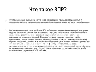 Что такое ЗПР?   Эти три зловещие буквы есть не что иное, как  задержка психического развития.  К сожалению, сегодня в медицинской карте ребенка нередко можно встретить такой диагноз. Последние несколько лет к проблеме ЗПР наблюдается повышенный интерес, вокруг нее ведется множество споров. Все это связано с тем, что само по себе такое отклонение в психическом развитии очень неоднозначно, может иметь множество различных предпосылок, причин и следствий. Явление, сложное по своей структуре, требует пристального и тщательного анализа, индивидуального подхода к каждому конкретному случаю. Между тем, диагноз ЗПР настолько популярен среди врачей, что некоторые из них, основываясь на минимальном количестве информации и полагаясь на свое профессиональное чутье, с неоправданной легкостью ставят под ним свой автограф, часто не задумываясь о последствиях. И этого факта уже вполне достаточно для того, чтобы познакомиться с проблемой ЗПР поближе.   