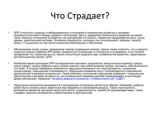 Что Страдает?   ЗПР относится к разряду слабовыраженных отклонений в психическом развитии и занимает промежуточное место между нормой и патологией. Дети с задержкой психического развития не имеют таких тяжелых отклонений в развитии, как умственная отсталость, первичное недоразвитие речи, слуха, зрения, двигательной системы.  Основные трудности, которые они испытывают, связаны, прежде всего, с социальной  (в том числе школьной)  адаптацией и обучением .   Объяснением этому служит замедление темпов созревания психики. Нужно также отметить, что у каждого отдельно взятого ребенка ЗПР может проявляться по-разному и отличаться и по времени, и по степени проявления. Но, несмотря на это, можно попытаться выделить круг особенностей развития, характерных для большинства детей с ЗПР.   Наиболее ярким признаком ЗПР исследователи называют  незрелость эмоционально-волевой сферы ; иначе говоря, такому ребенку очень сложно сделать над собой волевое усилие, заставить себя выполнить что-либо. А отсюда неизбежно появляются  нарушения внимания : его неустойчивость, сниженная концентрация, повышенная отвлекаемость. Нарушения внимания могут сопровождаться повышенной двигательной и речевой активностью. Такой комплекс отклонений (нарушение внимания + повышенная двигательная и речевая активность), не осложненный никакими другими проявлениями, в настоящее время обозначают термином  "синдром дефицита внимания с гиперактивностью" (СДВГ) .   Нарушение восприятия  выражается в затруднении построения целостного образа. Например, ребенку может быть сложно узнать известные ему предметы в незнакомом ракурсе. Такая структурность восприятия является причиной недостаточности, ограниченности, знаний об окружающем мире. Также страдает скорость восприятия и ориентировка в пространстве. 
