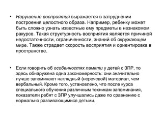 Нарушение восприятия  выражается в затруднении построения целостного образа. Например, ребенку может быть сложно узнать известные ему предметы в незнакомом ракурсе. Такая структурность восприятия является причиной недостаточности, ограниченности, знаний об окружающем  мире . Также страдает скорость восприятия и ориентировка в пространстве. Если говорить об  особенностях памяти  у детей с ЗПР, то здесь обнаружена одна закономерность: они значительно лучше запоминают наглядный (неречевой) материал, чем вербальный. Кроме того, установлено, что после курса специального обучения различным техникам запоминания, показатели ребят с ЗПР улучшались даже по сравнению с нормально развивающимися детьми. 