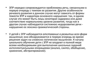 ЗПР нередко сопровождается  проблемами речи,  связанными в первую очередь с темпом ее развития. Другие особенности речевого развития в данном случае могут зависеть от формы тяжести ЗПР и характера основного нарушения: так, в одном случае это может быть лишь некоторая задержка или даже соответствие нормальному уровню развития, тогда как в другом случае наблюдается системное недоразвитие речи - нарушение ее лексико-грамматической стороны.   У детей с ЗПР наблюдается  отставание в развитии всех форм мышления ; оно обнаруживается в первую очередь во время решения задач на словесно-логическое мышление. К началу школьного обучения дети с ЗПР не владеют в полной мере всеми необходимыми для выполнения школьных заданий интеллектуальными операциями (анализ, синтез, обобщение, сравнение, абстрагирование). 