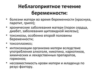 Неблагоприятное течение беременности: болезни матери во время беременности (краснуха, паротит, грипп);  хронические заболевания матери (порок сердца, диабет, заболевания щитовидной железы);  токсикозы, особенно второй половины беременности;  токсоплазмоз;  интоксикации организма матери вследствие употребления алкоголя, никотина, наркотиков, химических и лекарственных препаратов, гормонов;  несовместимость крови матери и младенца по резус-фактору. 
