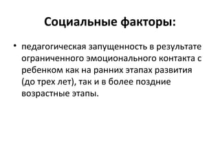 Социальные факторы: педагогическая запущенность в результате ограниченного эмоционального контакта с ребенком как на ранних этапах развития (до трех лет), так и в более поздние возрастные этапы.  