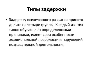 Типы задержки Задержку психического развития принято делить на четыре группы. Каждый из этих типов обусловлен определенными причинами, имеет свои особенности эмоциональной незрелости и нарушений познавательной деятельности. 