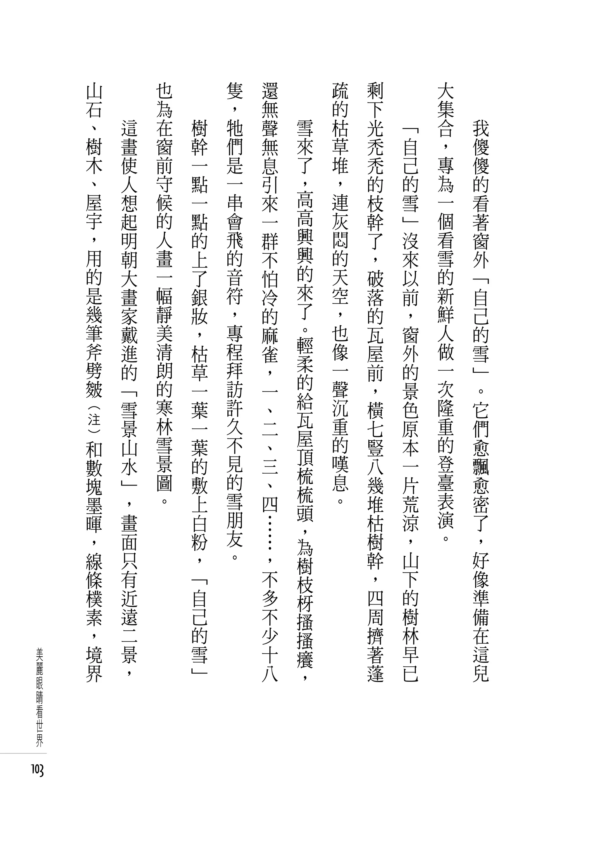 山   　       也   　       隻   還       疏   剩   　       大   　
          石   　       為   　       ，   無       的   下   　       集   　
          、       這   在       樹   牠   聲   雪   枯   光       「   合       我
          樹       畫   窗       幹   們   無   來   草   禿       自   ，       傻
          木       使   前       一   是   息   了   堆   禿       己   專       傻
          、       人   守       點   一   引   ，   ，   的       的   為       的
          屋       想   候       一   串   來   高   連   枝       雪   一       看
          宇       起   的       點   會   一   高   灰   幹       」   個       著
          ，       明   人       的   飛   群   興   悶   了       沒   看       窗
          用       朝   畫       上   的   不   興   的   ，       來   雪       外
          的       大   一       了   音   怕   的   天   破       以   的       「
          是       畫   幅       銀   符   冷   來   空   落       前   新       自
          幾       家   靜       妝   ，   的   了   ，   的       ，   鮮       己
          筆       戴   美       ，   專   麻   。   也   瓦       窗   人       的
          斧       進   清       枯   程   雀   輕   像   屋       外   做       雪
          劈       的   朗       草   拜   ，   柔   一   前       的   一       」
          皴       「   的       一   訪   一   的   聲   ，       景   次       。
                  雪   寒       葉   許   、   給   沉   橫       色   隆       它
      注               林           久       瓦   重               重
      (




                  景           一       二           七       原           們
                  山   雪       葉   不       屋   的   豎       本   的       愈
      和                               、
      )




                  水   景       的   見       頂   嘆   八       一   登       飄
      數                               三   梳
      塊           」   圖       敷   的   、       息   幾       片   臺       愈
                      。           雪       梳   。               表
      墨           ，           上       四   頭       堆       荒           密
      暉           畫           白   朋   …           枯       涼   演       了
                                  友       ，                   。
      ，           面           粉       …   為       樹       ，           ，
      線           只           ，   。   ，   樹       幹       山           好
      條           有           「       不   枝       ，       下           像
      樸           近           自       多   枒       四       的           準
      素           遠           己       不   搔       周       樹           備
      ，           二           的       少   搔       擠       林           在
 美    境           景           雪       十   癢       著       早           這
 麗    界           ，           」       八   ，       蓬       已           兒
 眼
 睛
 看
 世
 界

103
 