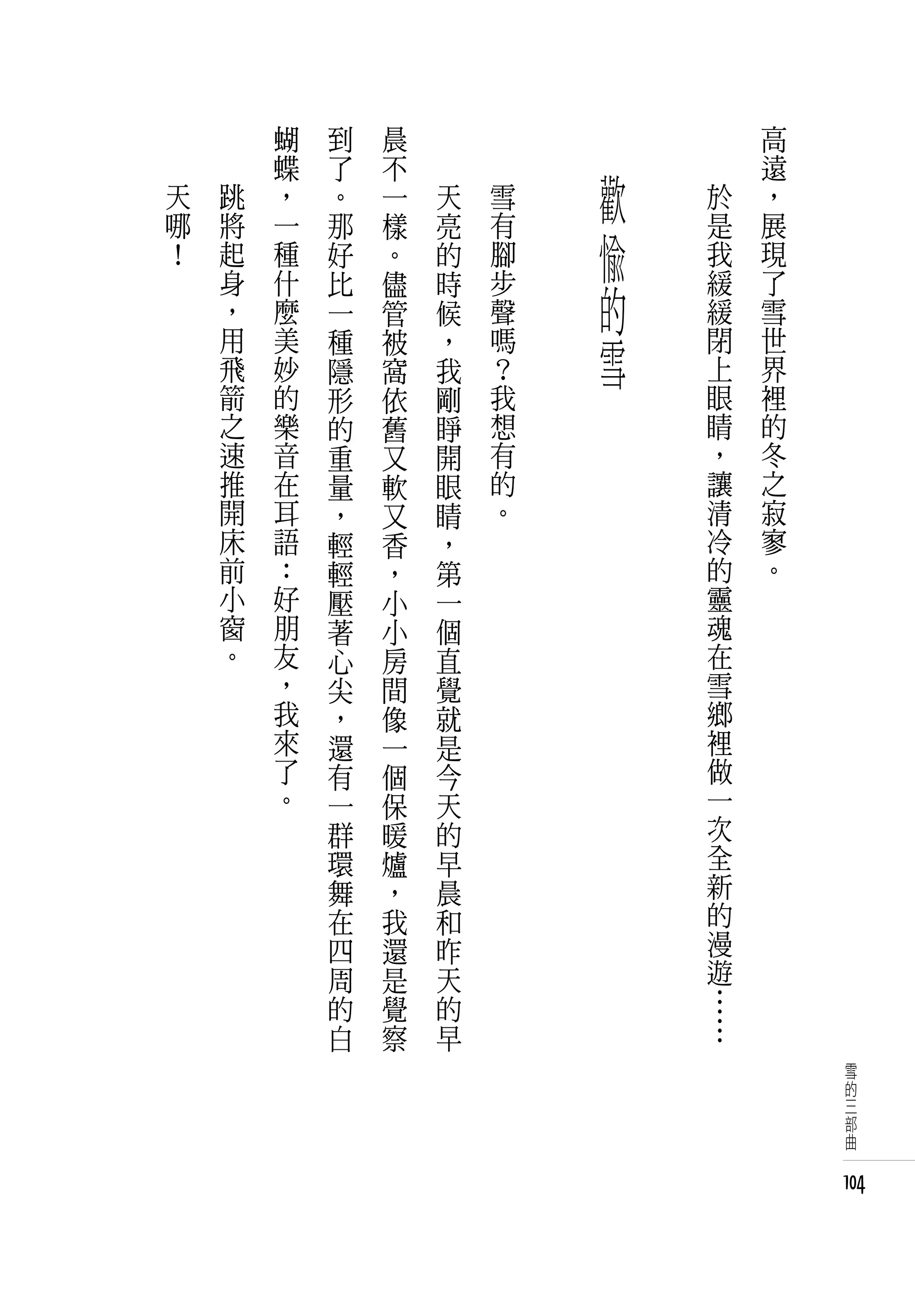 蝴   到   晨   　       　       　       　       高
        蝶   了   不   　       　               　       遠
天   跳   ，   。   一       天       雪       歡       於   ，
哪
！
    將
    起
        一
        種
            那
            好
                樣
                。
                        亮
                        的
                                有
                                腳       愉       是
                                                我
                                                    展
                                                    現
    身
    ，
        什
        麼
            比
            一
                儘
                管
                        時
                        候
                                步
                                聲       的       緩
                                                緩
                                                    了
                                                    雪
    用
    飛
        美
        妙
            種
            隱
                被
                窩
                        ，
                        我
                                嗎
                                ？
                                        雪       閉
                                                上
                                                    世
                                                    界
    箭   的   形   依       剛       我               眼   裡
    之   樂   的   舊       睜       想               睛   的
    速   音   重   又       開       有               ，   冬
    推   在   量   軟       眼       的               讓   之
    開   耳   ，   又       睛       。               清   寂
    床   語   輕   香       ，                       冷   寥
    前   ：   輕   ，       第                       的   。
    小   好   壓   小       一                       靈
    窗   朋   著   小       個                       魂
    。   友   心   房       直                       在
        ，   尖   間       覺                       雪
        我   ，   像       就                       鄉
        來   還   一       是                       裡
        了   有   個       今                       做
        。   一   保       天                       一
            群   暖       的                       次
            環   爐       早                       全
            舞   ，       晨                       新
            在   我       和                       的
            四   還       昨                       漫
            周   是       天                       遊
            的   覺       的                       …
            白   察       早                       …
                                                         雪
                                                         的
                                                         三
                                                         部
                                                         曲


                                                        104
 