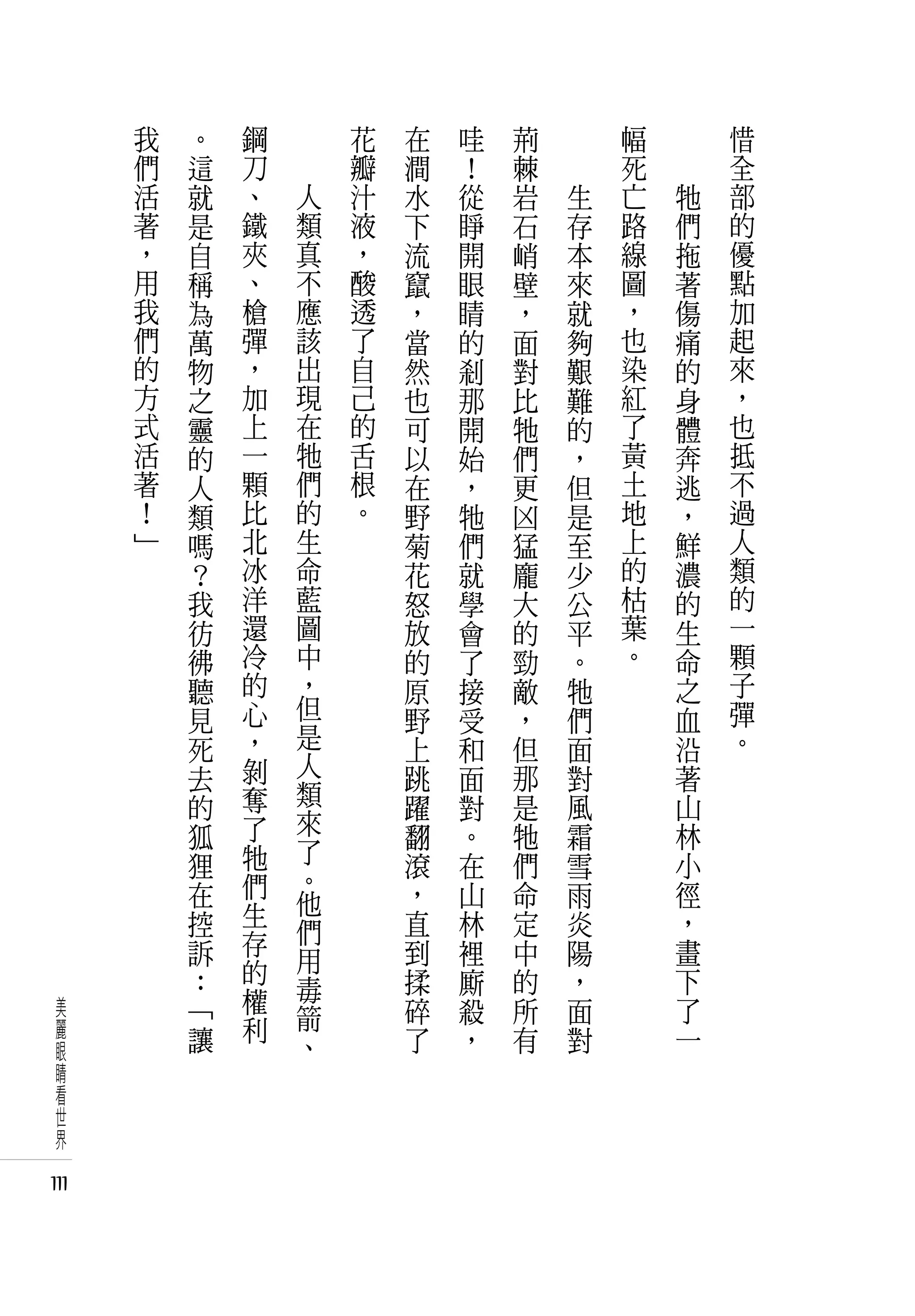 我   。   鋼   　       花   在   哇   荊   　       幅   　       惜
      們   這   刀   　       瓣   澗   ！   棘   　       死   　       全
      活   就   、       人   汁   水   從   岩       生   亡       牠   部
      著   是   鐵       類   液   下   睜   石       存   路       們   的
      ，   自   夾       真   ，   流   開   峭       本   線       拖   優
      用   稱   、       不   酸   竄   眼   壁       來   圖       著   點
      我   為   槍       應   透   ，   睛   ，       就   ，       傷   加
      們   萬   彈       該   了   當   的   面       夠   也       痛   起
      的   物   ，       出   自   然   剎   對       艱   染       的   來
      方   之   加       現   己   也   那   比       難   紅       身   ，
      式   靈   上       在   的   可   開   牠       的   了       體   也
      活   的   一       牠   舌   以   始   們       ，   黃       奔   抵
      著   人   顆       們   根   在   ，   更       但   土       逃   不
      ！   類   比       的   。   野   牠   凶       是   地       ，   過
      」   嗎   北       生       菊   們   猛       至   上       鮮   人
          ？   冰       命       花   就   龐       少   的       濃   類
          我   洋       藍       怒   學   大       公   枯       的   的
          彷   還       圖       放   會   的       平   葉       生   一
          彿   冷       中       的   了   勁       。   。       命   顆
          聽   的       ，       原   接   敵       牠           之   子
          見   心       但       野   受   ，       們           血   彈
          死   ，       是       上   和   但       面           沿   。
          去   剝       人       跳   面   那       對           著
          的   奪       類       躍   對   是       風           山
          狐   了       來       翻   。   牠       霜           林
          狸   牠       了       滾   在   們       雪           小
              們       。       ，       命                   徑
          在           他           山           雨
          控   生               直   林   定       炎           ，
              存       們
          訴           用       到   裡   中       陽           畫
          ：   的               揉   廝   的       ，           下
              權       毒
 美        「           箭       碎   殺   所       面           了
 麗        讓   利               了   ，   有       對           一
 眼                    、
 睛
 看
 世
 界

111
 