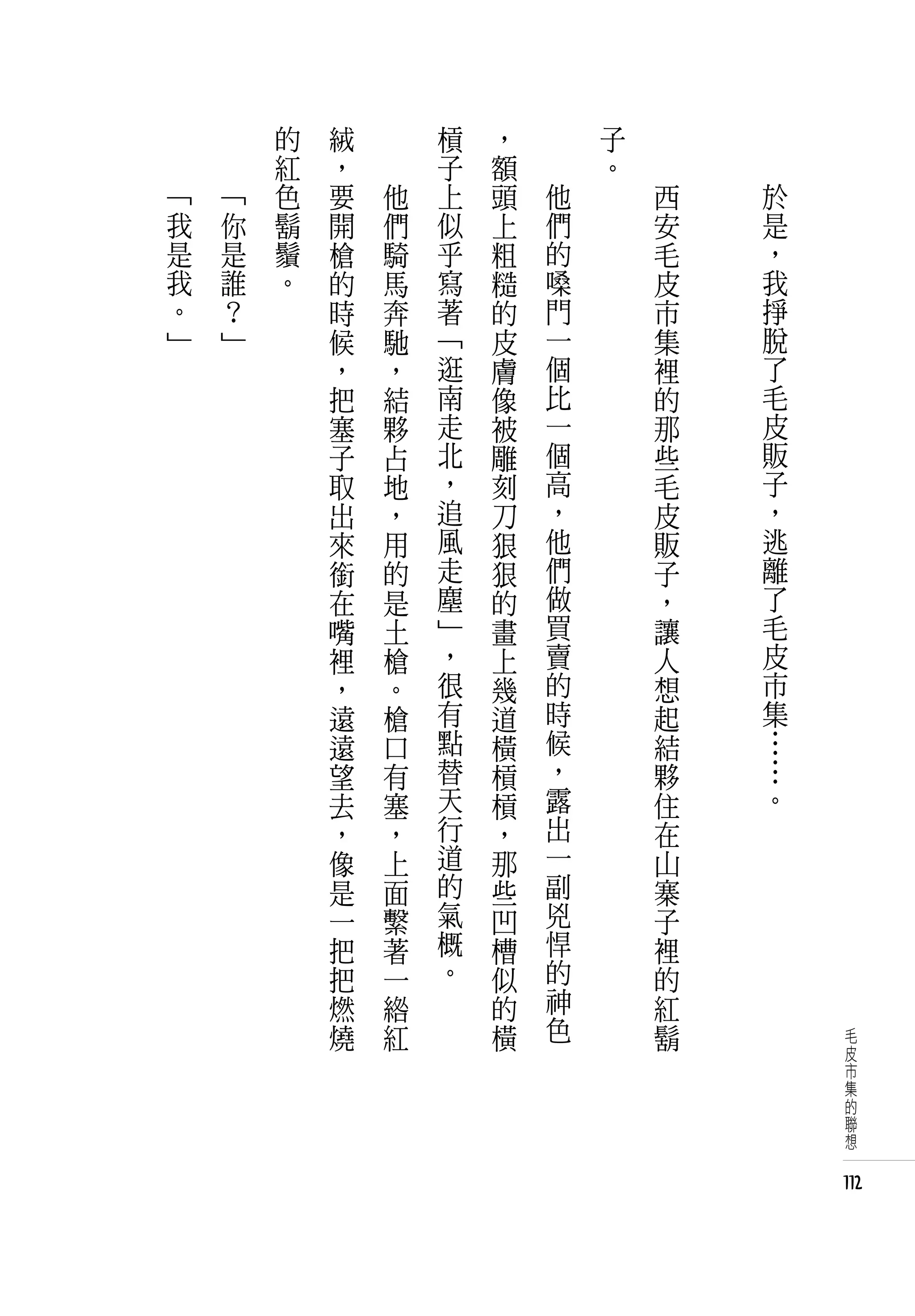　       的   絨   　       槓   ，       子   　
    　       紅   ，   　       子   額       。   　
「       「   色   要       他   上   頭   他           西   於
我       你   鬍   開       們   似   上   們           安   是
是       是   鬚   槍       騎   乎   粗   的           毛   ，
我       誰   。   的       馬   寫   糙   嗓           皮   我
。       ？       時       奔   著   的   門           市   掙
」       」       候       馳   「   皮   一           集   脫
                ，       ，   逛   膚   個           裡   了
                把       結   南   像   比           的   毛
                塞       夥   走   被   一           那   皮
                子       占   北   雕   個           些   販
                取       地   ，   刻   高           毛   子
                出       ，   追   刀   ，           皮   ，
                來       用   風   狠   他           販   逃
                銜       的   走   狠   們           子   離
                在       是   塵   的   做           ，   了
                嘴       土   」   畫   買           讓   毛
                裡       槍   ，   上   賣           人   皮
                ，       。   很   幾   的           想   市
                遠       槍   有   道   時           起   集
                遠       口   點   橫   候           結   …
                望       有   替   槓   ，           夥   …
                去       塞   天   槓   露           住   。
                ，       ，   行   ，   出           在
                像       上   道   那   一           山
                是       面   的   些   副           寨
                一       繫   氣   凹   兇           子
                把       著   概   槽   悍           裡
                把       一   。   似   的           的
                燃       綹       的   神           紅
                燒       紅       橫   色           鬍        毛
                                                         皮
                                                         市
                                                         集
                                                         的
                                                         聯
                                                         想


                                                        112
 