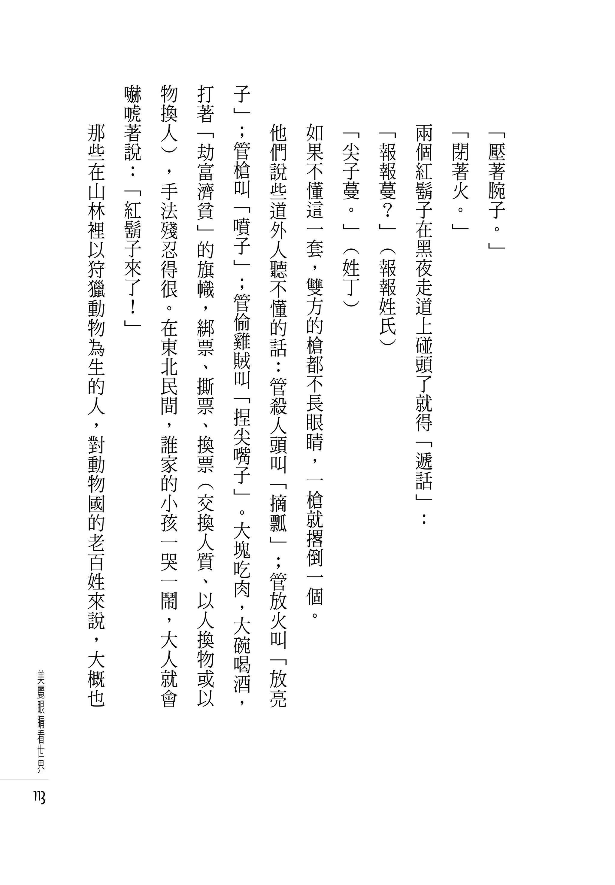 　       嚇   物   打   子   　       　       　       　       　
      　       唬   換   著   」   　       　       　       　       　
          那   著   人   「   ；       他       如       「       「       兩   「   「
          些   說   ）   劫   管       們       果       尖       報       個   閉   壓
          在   ：   ，   富   槍       說       不       子       報       紅   著   著
          山   「   手   濟   叫       些       懂       蔓       蔓       鬍   火   腕
          林   紅   法   貧   「       道       這       。       ？       子   。   子
          裡   鬍   殘   」   噴       外       一       」       」       在   」   。
          以   子   忍   的   子       人       套       （       （       黑       」
          狩   來   得   旗   」       聽       ，       姓       報       夜
          獵   了   很   幟   ；       不       雙       丁       報       走
          動   ！   。   ，   管       懂       方       ）       姓       道
          物   」   在   綁   偷       的       的               氏       上
          為       東   票   雞       話       槍               ）       碰
          生       北   、   賊       ：       都                       頭
          的       民   撕   叫       管       不                       了
          人       間   票   「       殺       長                       就
          ，       ，   、   捏       人       眼                       得
          對       誰   換   尖       頭       睛                       「
          動       家   票   嘴       叫       ，                       遞
          物       的   （   子       「       一                       話
          國       小   交   」       摘       槍                       」
                          。               就                       ：
          的       孩   換   大       瓢
          老       一   人           」       撂
                          塊               倒
          百       哭   質   吃       ；
          姓       一   、           管       一
                          肉               個
          來       鬧   以   ，       放
          說       ，   人           火       。
                          大
          ，       大   換   碗       叫
          大       人   物   喝       「
 美        概       就   或   酒       放
 麗        也       會   以           亮
 眼                        ，
 睛
 看
 世
 界

113
 