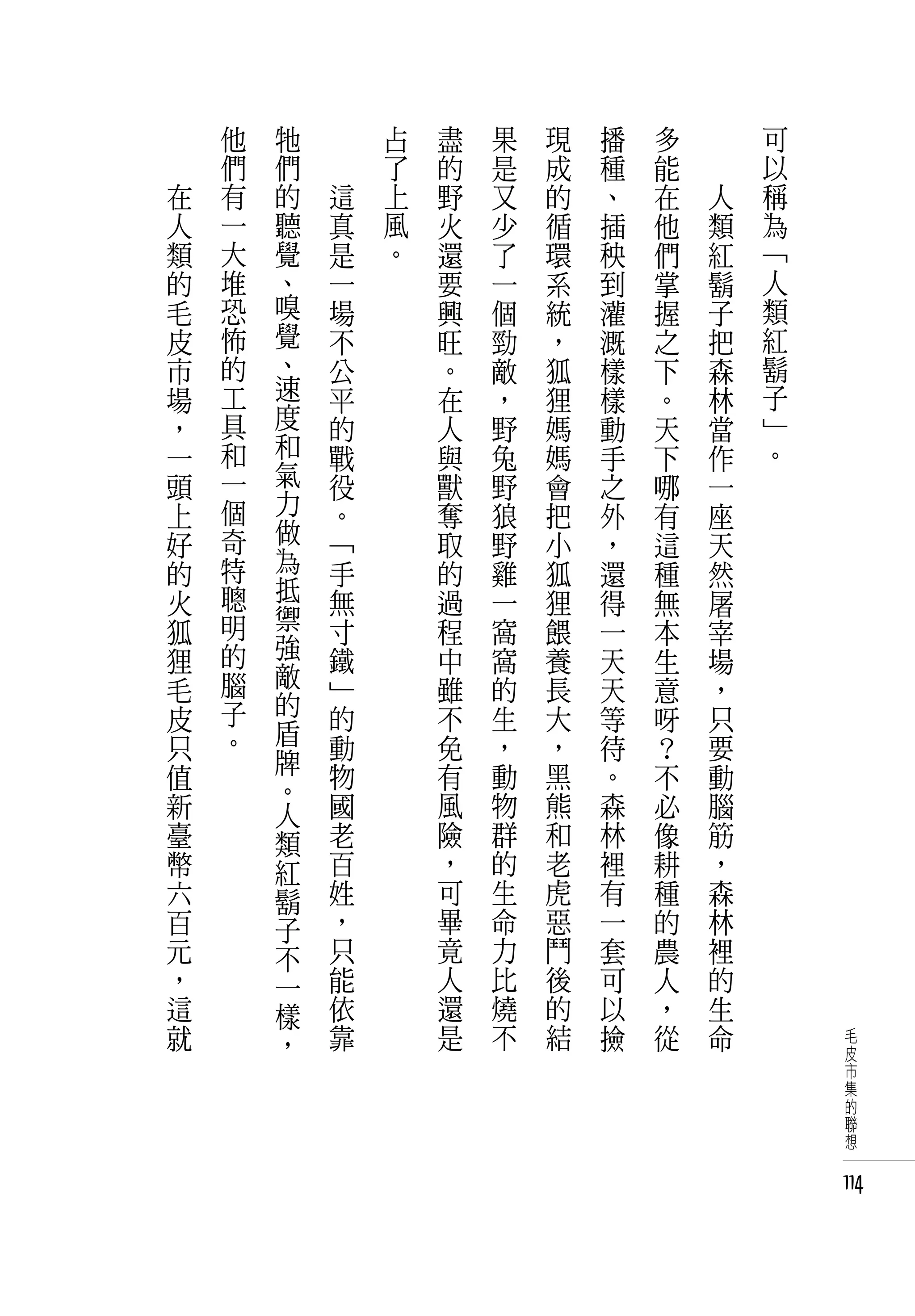 　       他   牠   　       占   盡   果   現   播   多   　       可
　       們   們   　       了   的   是   成   種   能   　       以
    在   有   的       這   上   野   又   的   、   在       人   稱
    人   一   聽       真   風   火   少   循   插   他       類   為
    類   大   覺       是   。   還   了   環   秧   們       紅   「
    的   堆   、       一       要   一   系   到   掌       鬍   人
    毛   恐   嗅       場       興   個   統   灌   握       子   類
    皮   怖   覺       不       旺   勁   ，   溉   之       把   紅
    市   的   、       公       。   敵   狐   樣   下       森   鬍
    場   工   速       平       在   ，   狸   樣   。       林   子
    ，   具   度       的       人   野   媽   動   天       當   」
    一   和   和       戰       與   兔   媽   手   下       作   。
    頭   一   氣       役       獸   野   會   之   哪       一
    上   個   力       。       奪   狼   把   外   有       座
    好   奇   做       「       取   野   小   ，   這       天
    的   特   為       手       的   雞   狐   還   種       然
    火   聰   抵       無       過   一   狸   得   無       屠
    狐   明   禦       寸       程   窩   餵   一   本       宰
    狸   的   強       鐵       中   窩   養   天   生       場
    毛   腦   敵       」       雖   的   長   天   意       ，
    皮   子   的       的       不   生   大   等           只
            盾                               呀
    只   。           動       免   ，   ，   待   ？       要
            牌                   動   黑
    值       。       物       有           。   不       動
    新       人       國       風   物   熊   森   必       腦
    臺       類       老       險   群   和   林   像       筋
    幣       紅       百       ，   的   老   裡   耕       ，
    六       鬍       姓       可   生   虎   有   種       森
    百       子       ，       畢   命   惡   一   的       林
    元       不       只       竟   力   鬥   套   農       裡
    ，       一       能       人   比   後   可   人       的
    這       樣       依       還   燒   的   以   ，       生
    就       ，       靠       是   不   結   撿   從       命        毛
                                                             皮
                                                             市
                                                             集
                                                             的
                                                             聯
                                                             想


                                                            114
 