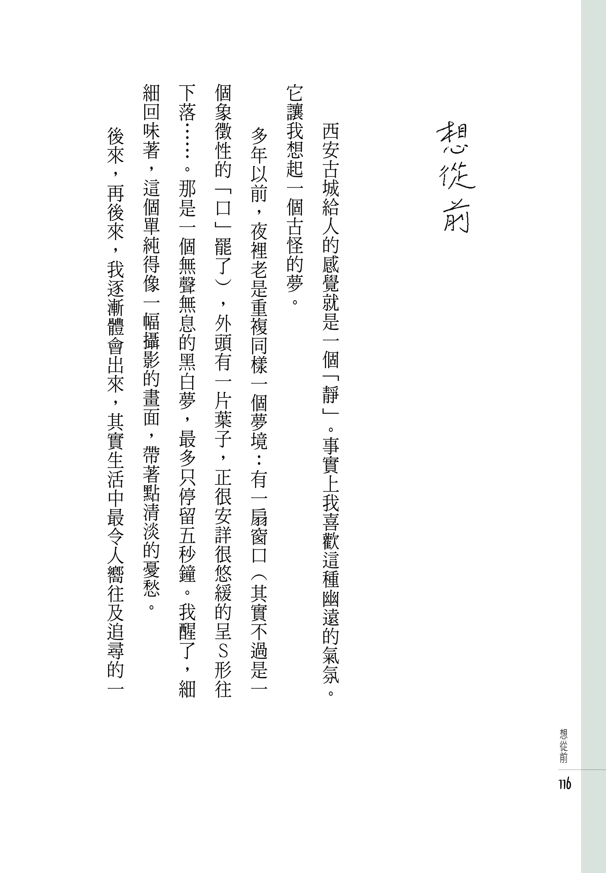 細   下   個       它
    回   落   象       讓
後   味   …   徵   多   我   西
來   著   …   性   年   想   安
，   ，   。   的   以   起   古
再   這   那   「   前   一   城
後   個   是   口   ，   個   給
來   單   一   」   夜   古   人
，   純   個   罷   裡   怪   的
我   得   無   了   老   的   感
逐   像   聲   ）   是   夢   覺
漸   一   無   ，   重   。   就
體   幅   息   外   複       是
會   攝   的   頭   同       一
出   影   黑   有   樣       個
來   的   白   一   一       「
，   畫   夢   片   個       靜
其   面   ，   葉   夢       」
    ，   最   子           。
實               境       事
生   帶   多   ，   ：
    著                   實
活       只   正   有       上
中   點   停   很   一
    清                   我
最       留   安   扇       喜
令   淡   五   詳   窗
    的                   歡
人       秒   很   口       這
嚮   憂   鐘   悠   （
    愁                   種
往       。   緩   其       幽
及   。   我   的   實       遠
追       醒   呈   不       的
尋       了   Ｓ   過       氣
的       ，   形   是       氛
一       細   往   一       。

                             想
                             從
                             前


                            116
 