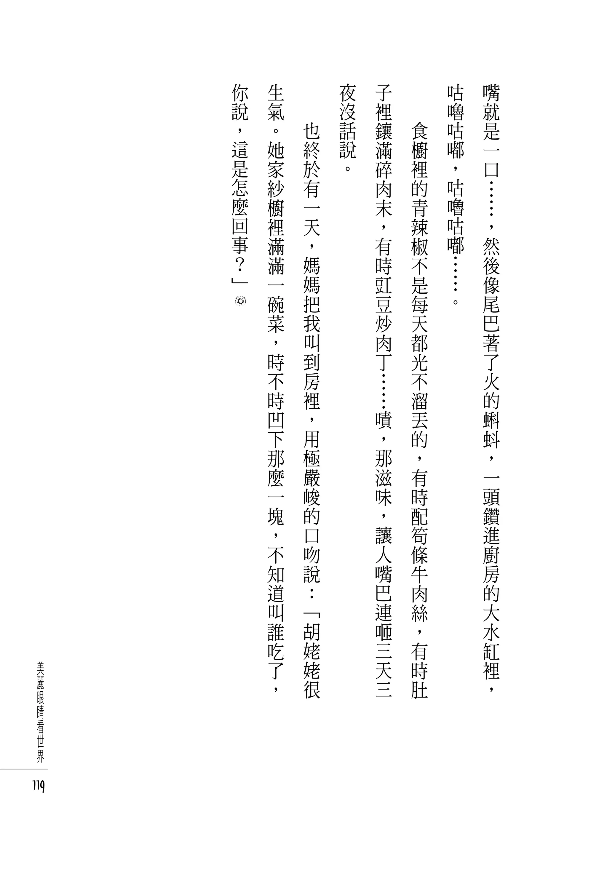 你   生   　       夜   子   　       咕   嘴
      說   氣   　       沒   裡   　       嚕   就
      ，   。       也   話   鑲       食   咕   是
      這   她       終   說   滿       櫥   嘟   一
      是   家       於   。   碎       裡   ，   口
      怎   紗       有       肉       的   咕   …
      麼   櫥       一       末       青   嚕   …
      回   裡       天       ，       辣   咕   ，
      事   滿       ，       有       椒   嘟   然
      ？   滿       媽       時       不   …   後
      」   一       媽       豇       是   …   像
          碗       把       豆       每   。   尾
          菜       我       炒       天       巴
          ，       叫       肉       都       著
          時       到       丁       光       了
          不       房       …       不       火
          時       裡       …       溜       的
          凹       ，       嘖       丟       蝌
          下       用       ，       的       蚪
          那       極       那       ，       ，
          麼       嚴       滋       有       一
          一       峻       味       時       頭
          塊       的       ，       配       鑽
          ，       口       讓       筍       進
          不       吻       人       條       廚
          知       說       嘴       牛       房
          道       ：       巴       肉       的
          叫       「       連       絲       大
          誰       胡       咂       ，       水
          吃       姥       三       有       缸
 美        了       姥       天       時       裡
 麗        ，       很       三       肚       ，
 眼
 睛
 看
 世
 界

119
 