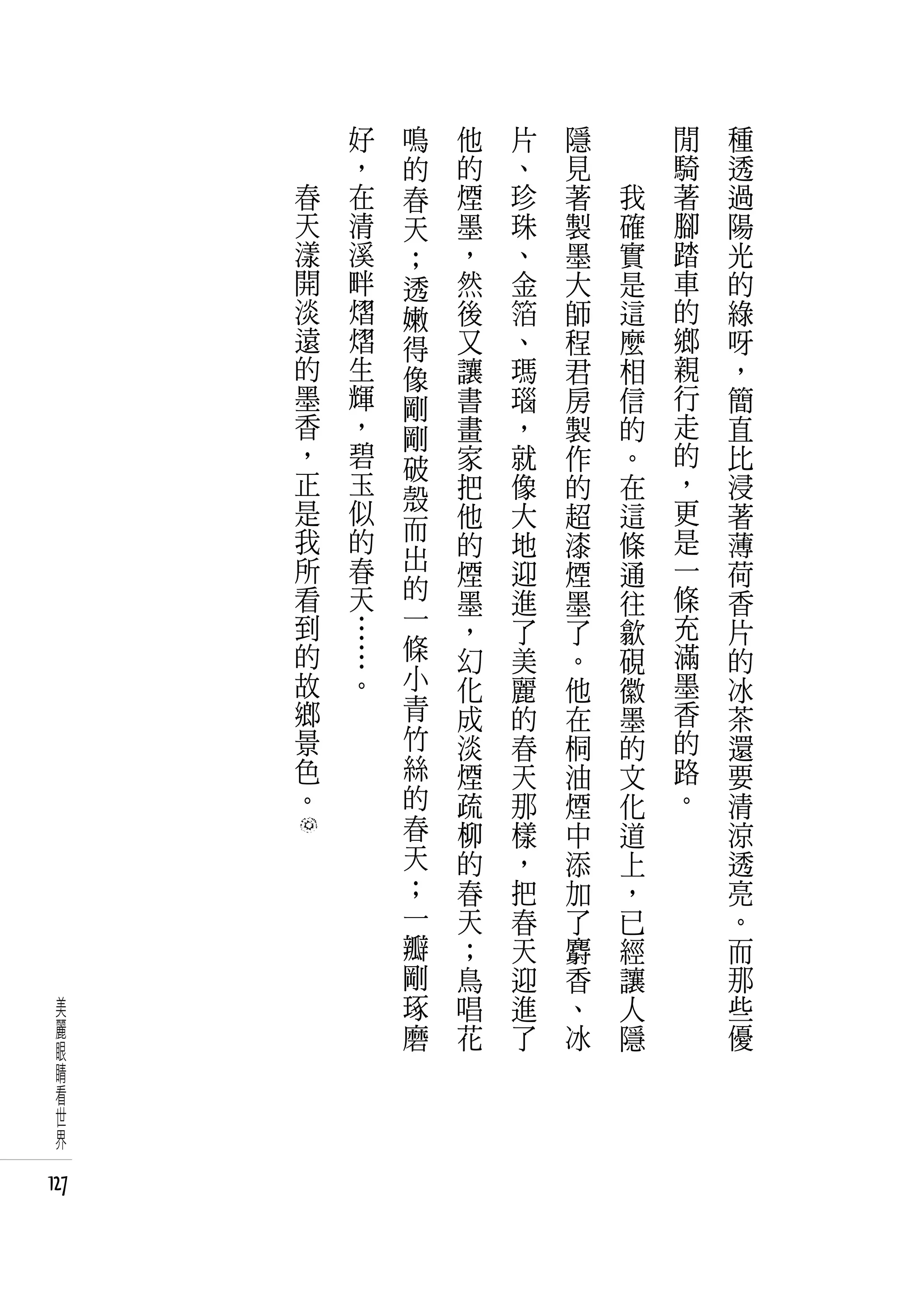好   鳴   他   片   隱   　       閒   種
          ，   的   的   、   見   　       騎   透
      春   在   春   煙   珍   著       我   著   過
      天   清   天   墨   珠   製       確   腳   陽
      漾   溪   ；   ，   、   墨       實   踏   光
      開   畔   透   然   金   大       是   車   的
      淡   熠   嫩   後   箔   師       這   的   綠
      遠   熠   得   又   、   程       麼   鄉   呀
      的   生   像   讓   瑪   君       相   親   ，
      墨   輝   剛   書   瑙   房       信   行   簡
      香   ，   剛   畫   ，   製       的   走   直
      ，   碧   破   家   就   作       。   的   比
      正   玉       把   像   的       在   ，   浸
      是   似   殼                       更
              而   他   大   超       這       著
      我   的       的   地   漆       條   是   薄
      所   春   出                       一
                  煙   迎   煙       通       荷
      看   天   的       進               條
                  墨       墨       往       香
      到   …   一   ，   了   了       歙   充   片
      的   …   條   幻   美   。       硯   滿   的
      故   。   小   化   麗   他       徽   墨   冰
      鄉       青   成   的   在       墨   香   茶
      景       竹   淡   春   桐       的   的   還
      色       絲   煙   天   油       文   路   要
      。       的   疏   那   煙       化   。   清
              春   柳   樣   中       道       涼
              天   的   ，   添       上       透
              ；   春   把   加       ，       亮
              一   天   春   了       已       。
              瓣   ；   天   麝       經       而
              剛   鳥   迎   香       讓       那
 美            琢   唱   進   、       人       些
 麗            磨   花   了   冰       隱       優
 眼
 睛
 看
 世
 界

127
 