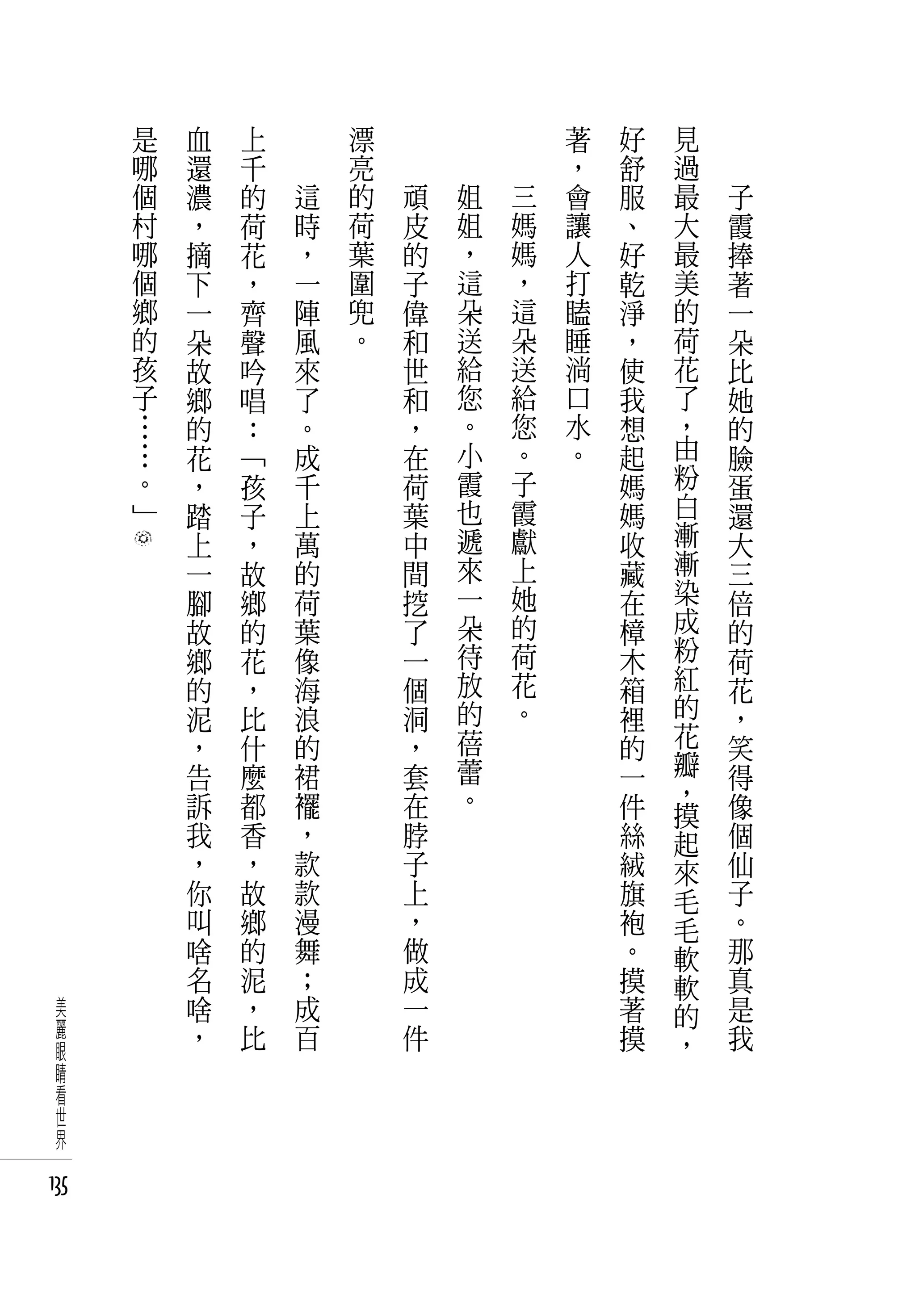 是   血   上   　       漂   　       　       　       著   好   見   　
      哪   還   千   　       亮   　       　       　       ，   舒   過   　
      個   濃   的       這   的       頑       姐       三   會   服   最       子
      村   ，   荷       時   荷       皮       姐       媽   讓   、   大       霞
      哪   摘   花       ，   葉       的       ，       媽   人   好   最       捧
      個   下   ，       一   圍       子       這       ，   打   乾   美       著
      鄉   一   齊       陣   兜       偉       朵       這   瞌   淨   的       一
      的   朵   聲       風   。       和       送       朵   睡   ，   荷       朵
      孩   故   吟       來           世       給       送   淌   使   花       比
      子   鄉   唱       了           和       您       給   口   我   了       她
      …   的   ：       。           ，       。       您   水   想   ，       的
      …   花   「       成           在       小       。   。   起   由       臉
      。   ，   孩       千           荷       霞       子       媽   粉       蛋
      」   踏   子       上           葉       也       霞       媽   白       還
          上   ，       萬           中       遞       獻       收   漸       大
          一   故       的           間       來       上       藏   漸       三
          腳   鄉       荷           挖       一       她       在   染       倍
          故   的       葉           了       朵       的       樟   成       的
          鄉   花       像           一       待       荷       木   粉       荷
          的   ，       海           個       放       花       箱   紅       花
          泥   比       浪           洞       的       。       裡   的       ，
          ，   什       的           ，       蓓               的   花       笑
          告   麼       裙           套       蕾               一   瓣       得
          訴   都       襬           在       。               件   ，       像
                                                              摸
          我   香       ，           脖                       絲   起       個
          ，   ，       款           子                       絨   來       仙
          你   故       款           上                       旗   毛       子
          叫   鄉       漫           ，                       袍   毛       。
          啥   的       舞           做                       。   軟       那
          名   泥       ；           成                       摸   軟       真
 美        啥   ，       成           一                       著   的       是
 麗        ，   比       百           件                       摸           我
 眼                                                            ，
 睛
 看
 世
 界

135
 