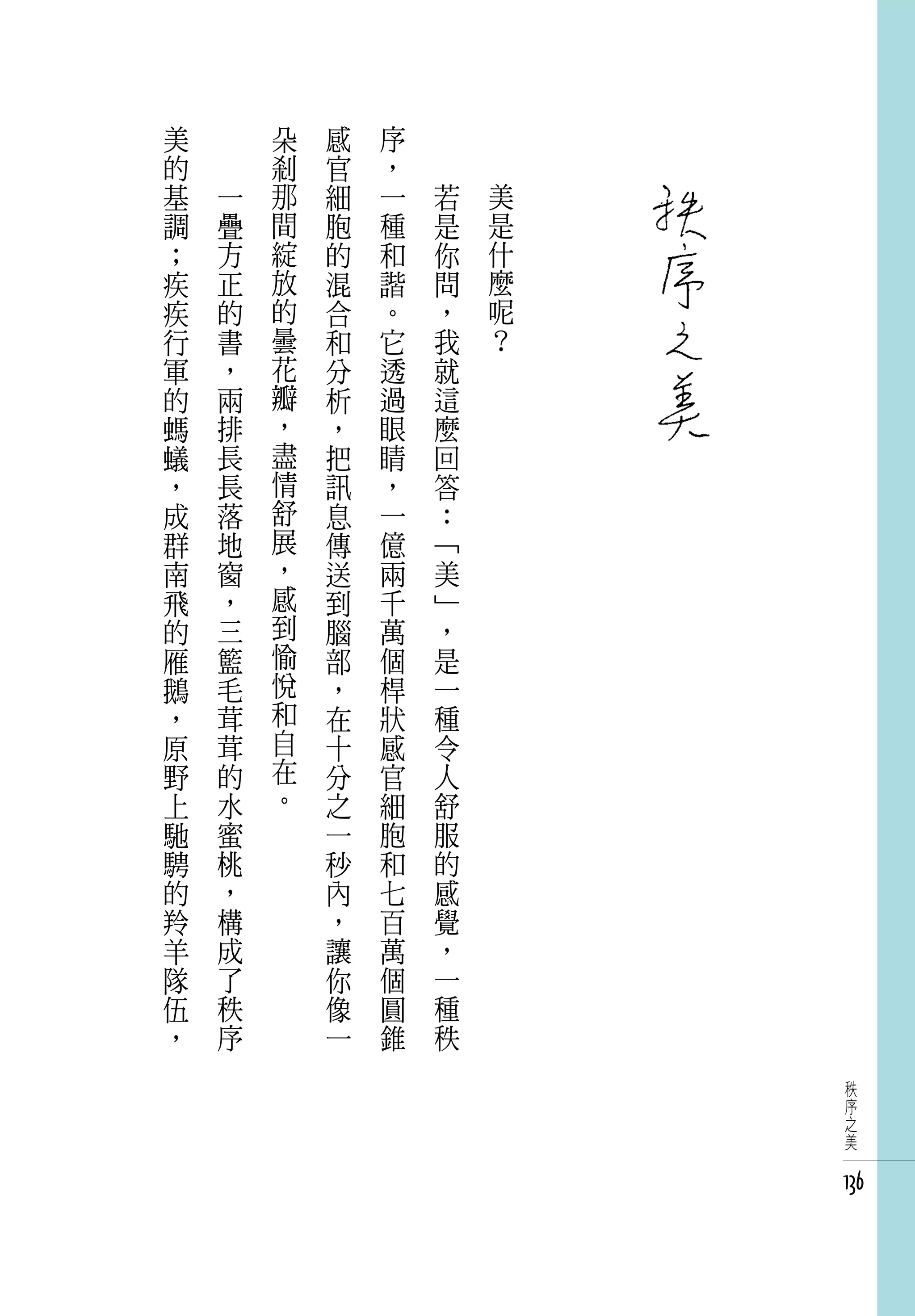 美   　       朵   感   序   　
的   　       剎   官   ，   　
基       一   那   細   一       若   美
調       疊   間   胞   種       是   是
；       方   綻   的   和       你   什
疾       正   放   混   諧       問   麼
疾       的   的   合   。       ，   呢
行       書   曇   和   它       我   ？
軍       ，   花   分   透       就
的       兩   瓣   析   過       這
螞       排   ，   ，   眼       麼
蟻       長   盡   把   睛       回
，       長   情   訊   ，       答
成       落   舒   息   一       ：
群       地   展   傳   億       「
南       窗   ，   送   兩       美
飛       ，   感   到   千       」
的       三   到   腦   萬       ，
雁       籃   愉   部   個       是
鵝       毛   悅   ，   桿       一
，       茸   和   在   狀       種
原       茸   自   十   感       令
野       的   在   分   官       人
上       水   。   之   細       舒
馳       蜜       一   胞       服
騁       桃       秒   和       的
的       ，       內   七       感
羚       構       ，   百       覺
羊       成       讓   萬       ，
隊       了       你   個       一
伍       秩       像   圓       種
，       序       一   錐       秩
                                     秩
                                     序
                                     之
                                     美


                                    136
 
