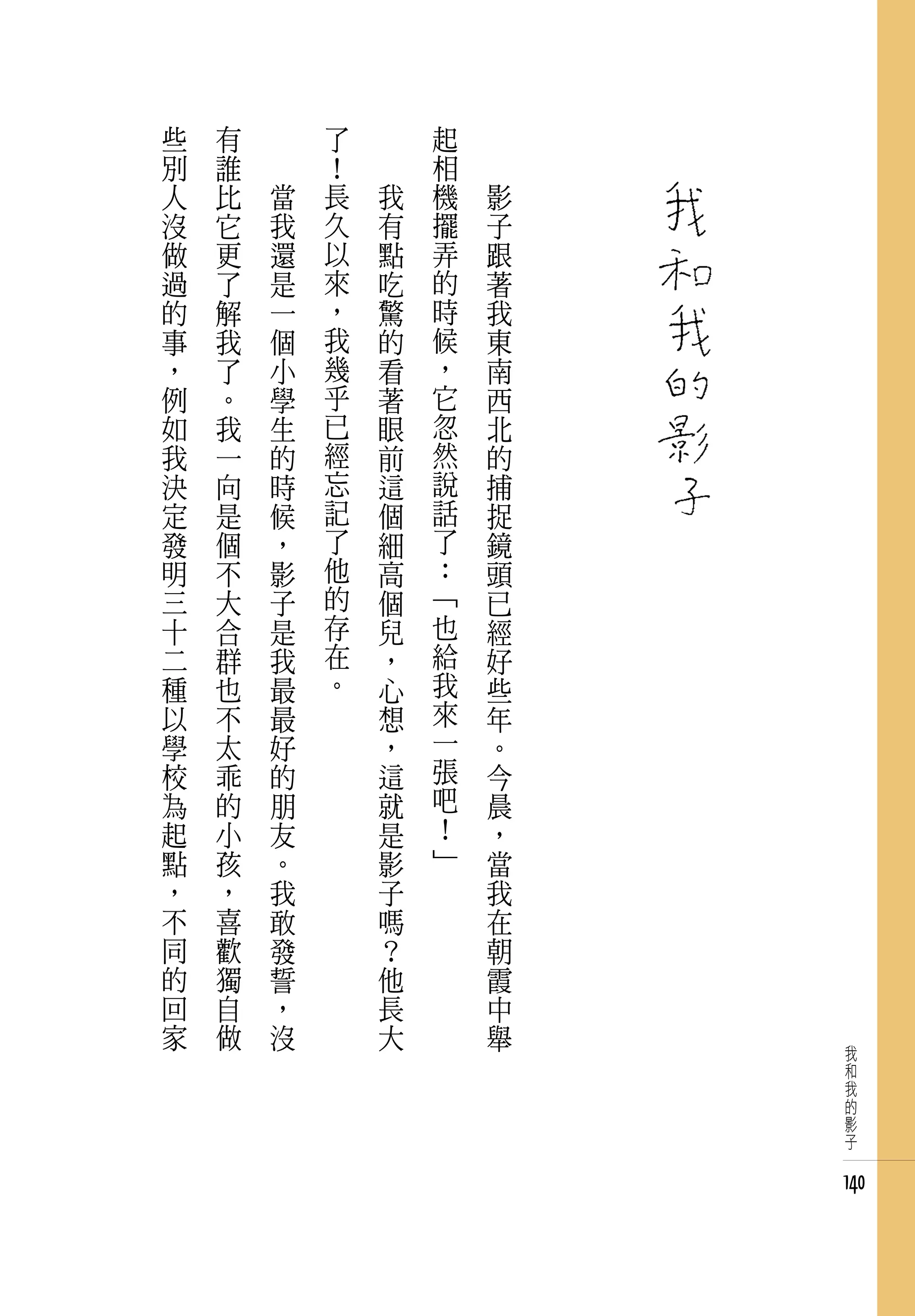 些   有   　       了   　       起   　
別   誰   　       ！   　       相   　
人   比       當   長       我   機       影
沒   它       我   久       有   擺       子
做   更       還   以       點   弄       跟
過   了       是   來       吃   的       著
的   解       一   ，       驚   時       我
事   我       個   我       的   候       東
，   了       小   幾       看   ，       南
例   。       學   乎       著   它       西
如   我       生   已       眼   忽       北
我   一       的   經       前   然       的
決   向       時   忘       這   說       捕
定   是       候   記       個   話       捉
發   個       ，   了       細   了       鏡
明   不       影   他       高   ：       頭
三   大       子   的       個   「       已
十   合       是   存       兒   也       經
二   群       我   在       ，   給       好
種   也       最   。       心   我       些
以   不       最           想   來       年
學   太       好           ，   一       。
校   乖       的           這   張       今
為   的       朋           就   吧       晨
起   小       友           是   ！       ，
點   孩       。           影   」       當
，   ，       我           子           我
不   喜       敢           嗎           在
同   歡       發           ？           朝
的   獨       誓           他           霞
回   自       ，           長           中
家   做       沒           大           舉
                                         我
                                         和
                                         我
                                         的
                                         影
                                         子


                                        140
 