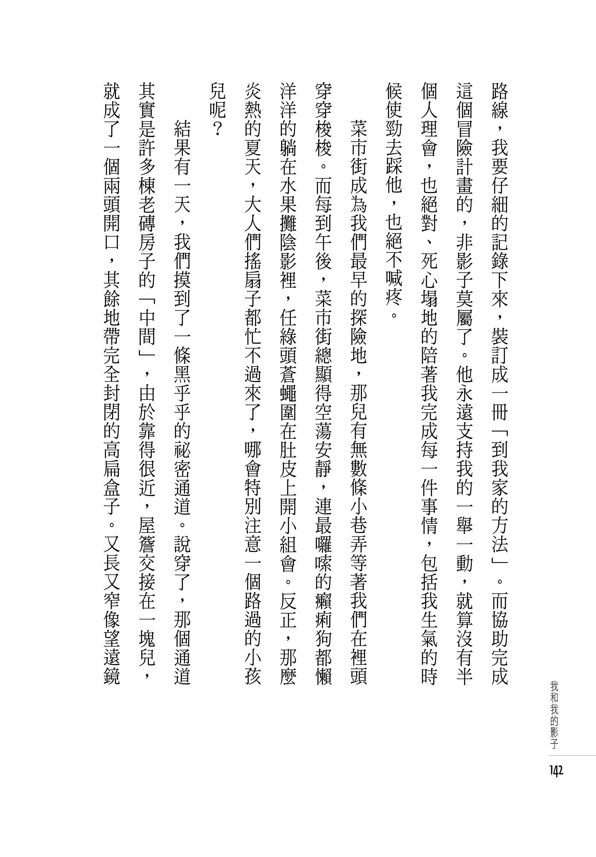 就   其   　       兒   炎   洋   穿   　       候   個   這   路
成   實   　       呢   熱   洋   穿   　       使   人   個   線
了   是       結   ？   的   的   梭       菜   勁   理   冒   ，
一   許       果       夏   躺   梭       市   去   會   險   我
個   多       有       天   在   。       街   踩   ，   計   要
兩   棟       一       ，   水   而       成   他   也   畫   仔
頭   老       天       大   果   每       為   ，   絕   的   細
開   磚       ，       人   攤   到       我   也   對   ，   的
口   房       我       們   陰   午       們   絕   、   非   記
，   子       們       搖   影   後       最   不   死   影   錄
其   的       摸       扇   裡   ，       早   喊   心   子   下
餘   「       到       子   ，   菜       的   疼   塌   莫   來
地   中       了       都   任   市       探   。   地   屬   ，
帶   間       一       忙   綠   街       險       的   了   裝
完   」       條       不   頭   總       地       陪   。   訂
全   ，       黑       過   蒼   顯       ，       著   他   成
封   由       乎       來   蠅   得       那       我   永   一
閉   於       乎       了   圍   空       兒       完   遠   冊
的   靠       的       ，   在   蕩       有       成   支   「
高   得       祕       哪   肚   安       無       每   持   到
扁   很       密       會   皮   靜       數       一   我   我
盒   近       通       特   上   ，       條       件   的   家
子   ，       道       別   開   連       小       事   一   的
。   屋       。       注   小   最       巷       情   舉   方
又   簷       說       意   組   囉       弄       ，   一   法
長   交       穿       一   會   嗦       等       包   動   」
又   接       了       個   。   的       著       括   ，   。
窄   在       ，       路   反   癩       我       我   就   而
像   一       那       過   正   痢       們       生   算   協
望   塊       個       的   ，   狗       在       氣   沒   助
遠   兒       通       小   那   都       裡       的   有   完
鏡   ，       道       孩   麼   懶       頭       時   半   成
                                                         我
                                                         和
                                                         我
                                                         的
                                                         影
                                                         子


                                                        142
 