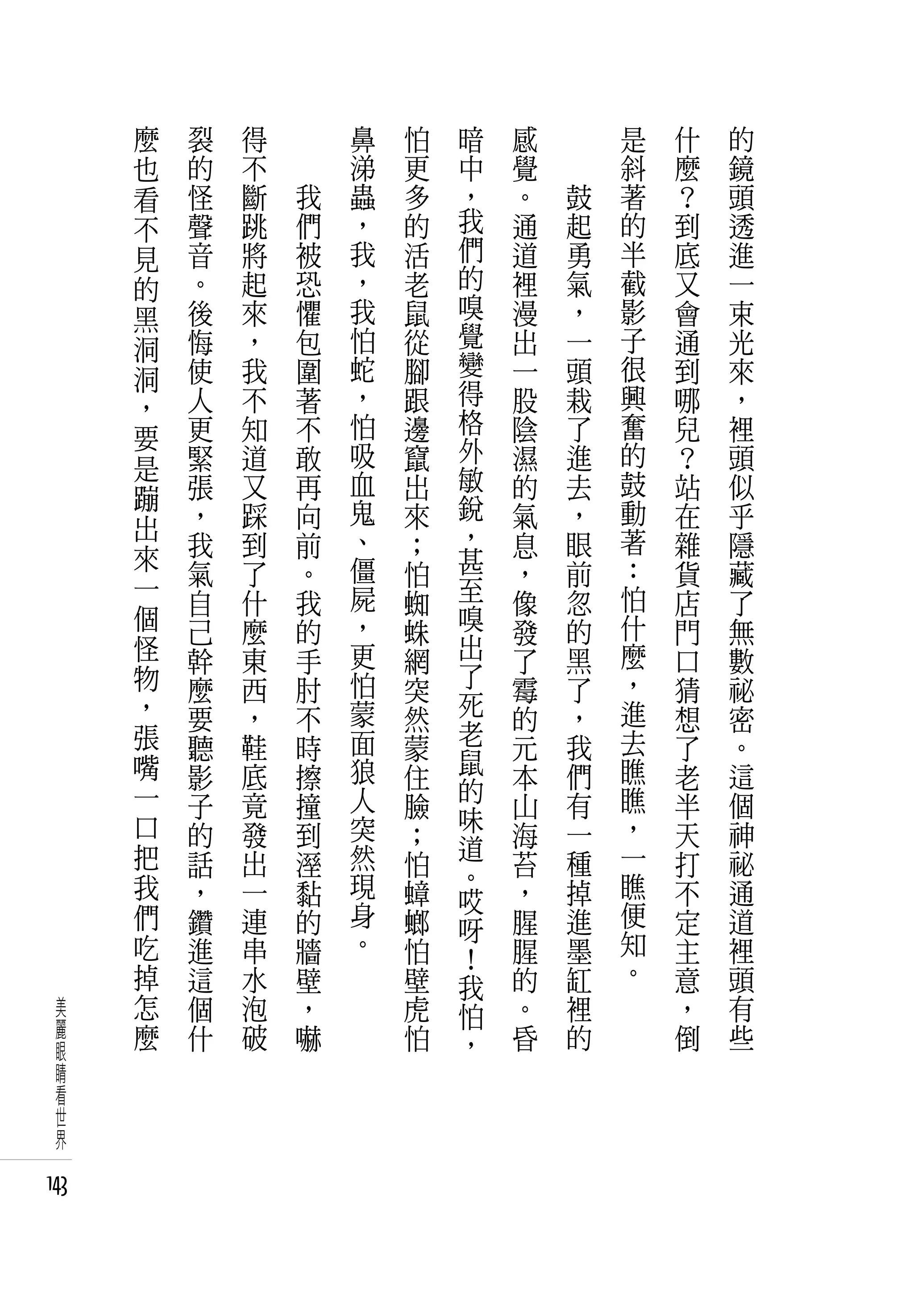 麼   裂   得   　       鼻   怕   暗   感   　       是   什   的
      也   的   不   　       涕   更   中   覺   　       斜   麼   鏡
      看   怪   斷       我   蟲   多   ，   。       鼓   著   ？   頭
      不   聲   跳       們   ，   的   我   通       起   的   到   透
      見   音   將       被   我   活   們   道       勇   半   底   進
      的   。   起       恐   ，   老   的   裡       氣   截   又   一
      黑   後   來       懼   我   鼠   嗅   漫       ，   影   會   束
      洞   悔   ，       包   怕   從   覺   出       一   子   通   光
          使   我       圍   蛇   腳   變   一       頭   很   到   來
      洞                           得
      ，   人   不       著   ，   跟       股       栽   興   哪   ，
          更   知       不   怕   邊   格   陰       了   奮   兒   裡
      要                           外
      是   緊   道       敢   吸   竄       濕       進   的   ？   頭
          張   又       再   血   出   敏   的       去   鼓   站   似
      蹦                           銳
          ，   踩       向   鬼   來       氣       ，   動   在   乎
      出                   、       ，               著
      來   我   到       前       ；       息       眼       雜   隱
          氣   了       。   僵   怕   甚   ，       前   ：   貨   藏
      一                   屍       至           忽   怕
          自   什       我       蜘       像               店   了
      個   己   麼       的   ，   蛛   嗅   發       的   什   門   無
      怪   幹   東       手   更   網   出   了       黑   麼   口   數
      物   麼   西       肘   怕   突   了   霉       了   ，   猜   祕
      ，   要   ，       不   蒙   然   死   的       ，   進   想   密
      張       鞋           面       老           我   去       。
          聽           時       蒙   鼠   元               了
      嘴   影   底       擦   狼   住       本       們   瞧   老   這
      一                   人       的               瞧
          子   竟       撞       臉   味   山       有       半   個
      口   的   發       到   突   ；       海       一   ，   天   神
      把                   然       道               一
          話   出       溼       怕   。   苔       種       打   祕
      我   ，   一       黏   現   蟑       ，       掉   瞧   不   通
                          身       哎               便
      們   鑽   連       的       螂   呀   腥       進       定   道
      吃   進   串       牆   。   怕       腥       墨   知   主   裡
                                  ﹗               。
      掉   這   水       壁       壁   我   的       缸       意   頭
  美   怎   個   泡       ，       虎   怕   。       裡       ，   有
  麗   麼   什   破       嚇       怕       昏       的       倒   些
  眼                               ，
  睛
  看
  世
  界

143
 