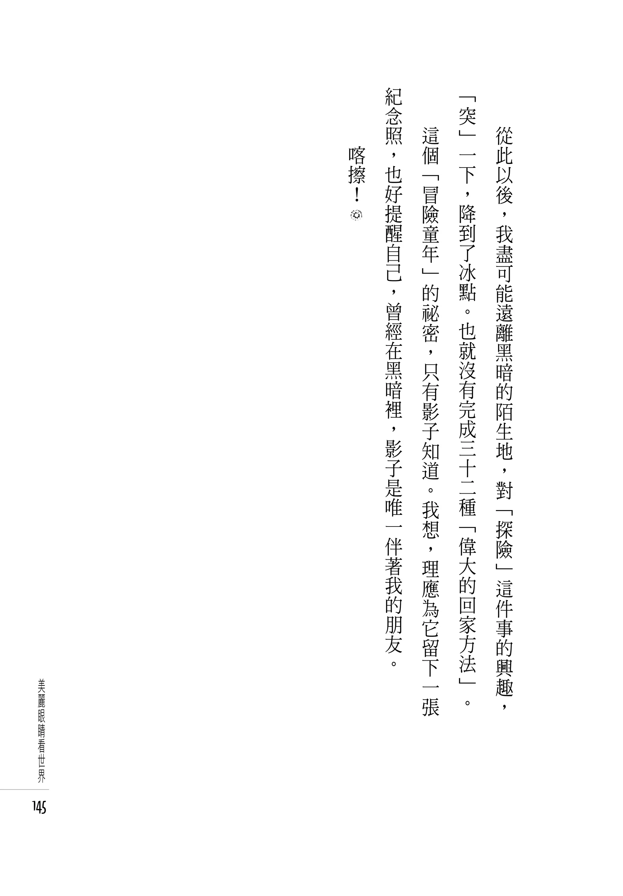 　       紀   　       「   　
      　       念   　       突   　
      　       照       這   」       從
          喀   ，       個   一       此
          擦   也       「   下       以
          ！   好       冒   ，       後
              提       險   降       ，
              醒       童   到       我
              自       年   了       盡
              己       」   冰       可
              ，       的   點       能
              曾       祕   。       遠
              經       密   也       離
              在       ，   就       黑
              黑       只   沒       暗
              暗       有   有       的
              裡       影   完       陌
              ，       子   成       生
              影       知   三       地
              子       道   十       ，
              是       。   二       對
              唯       我   種       「
              一       想   「       探
              伴       ，   偉       險
              著       理   大       」
              我       應   的       這
              的       為   回       件
              朋       它   家       事
              友       留   方       的
              。       下   法       興
  美                   一   」       趣
  麗                   張   。       ，
  眼
  睛
  看
  世
  界

145
 