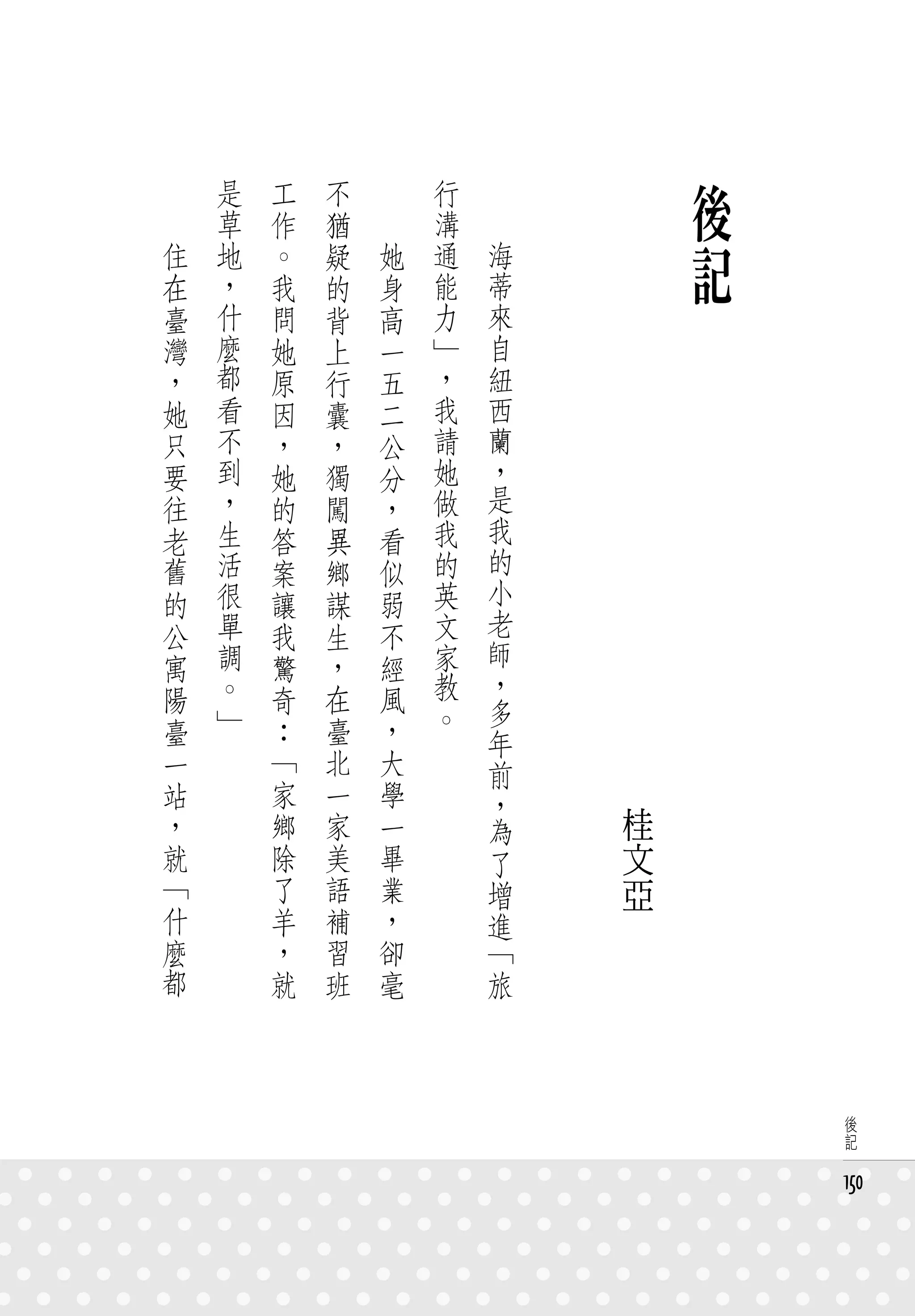 　
　
        是
        草
            工
            作
                不
                猶
                    　
                    　
                            行
                            溝
                                　
                                　
                                                後
    住
    在
        地
        ，
            。
            我
                疑
                的
                        她
                        身
                            通
                            能
                                    海
                                    蒂
                                                記
    臺   什   問   背       高   力       來
    灣   麼   她   上       一   」       自
    ，   都   原   行       五   ，       紐
    她   看   因   囊       二   我       西
    只   不   ，   ，       公   請       蘭
    要   到   她   獨       分   她       ，   　
    往   ，   的   闖       ，   做       是
    老   生   答   異       看   我       我
    舊   活   案   鄉       似   的       的
    的   很   讓   謀       弱   英       小
    公   單   我   生       不   文       老
    寓   調   驚   ，       經   家       師
    陽   。   奇   在       風   教       ，
        」                   。       多
    臺       ：   臺       ，           年
    一       「   北       大           前
    站       家   一       學           ，
    ，       鄉   家       一           為       桂
    就       除   美       畢           了       文
    「       了   語       業           增       亞
    什       羊   補       ，           進
    麼       ，   習       卻           「
    都       就   班       毫           旅



                                                     後
                                                     記


                                                    150
 