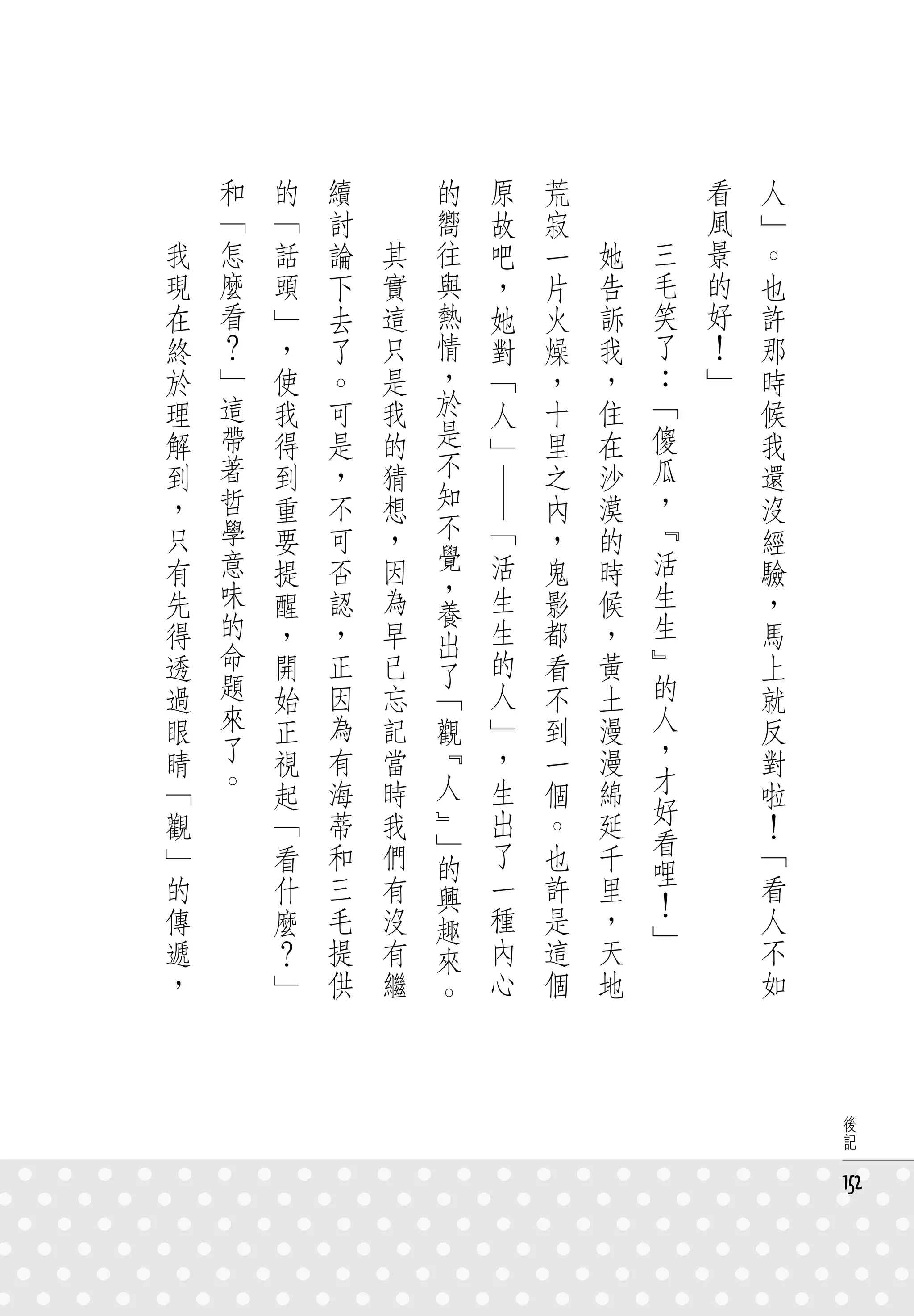 　       和   的   續   　       的             原   荒   　       　       看   人
　       「   「   討   　       嚮             故   寂   　       　       風   」
    我   怎   話   論       其   往             吧   一       她       三   景   。
    現   麼   頭   下       實   與             ，   片       告       毛   的   也
    在   看   」   去       這   熱             她   火       訴       笑   好   許
    終   ？   ，   了       只   情             對   燥       我       了   ！   那
    於   」   使   。       是   ，             「   ，       ，       ：   」   時
    理   這   我   可       我   於             人   十       住       「       候
    解   帶   得   是       的   是             」   里       在       傻       我
    到   著   到   ，       猜   不                 之       沙       瓜       還
    ，   哲   重   不       想   知   ― ―           內       漠       ，       沒
    只   學   要   可       ，   不         「       ，       的       『       經
    有   意       否       因   覺         活       鬼       時       活
            提               ，                                         驗
    先   味   醒   認       為             生       影       候       生       ，
        的                   養                                 生
    得       ，   ，       早   出         生       都       ，               馬
    透   命   開   正       已             的       看       黃       』       上
        題                   了                                 的
    過       始   因       忘   「         人       不       土               就
    眼   來   正   為       記   觀         」       到       漫       人       反
    睛   了   視   有       當   『         ，       一       漫       ，       對
    「   。   起   海       時   人         生       個       綿       才       啦
    觀       「   蒂       我   』         出       。       延       好       ！
                和       們   」         了       也               看       「
    」       看               的                         千       哩
    的       什   三       有   興         一       許       里               看
                                                              ！
    傳       麼   毛       沒   趣         種       是       ，       」       人
    遞       ？   提       有   來         內       這       天               不
    ，       」   供       繼   。         心       個       地               如



                                                                           後
                                                                           記


                                                                          152
 