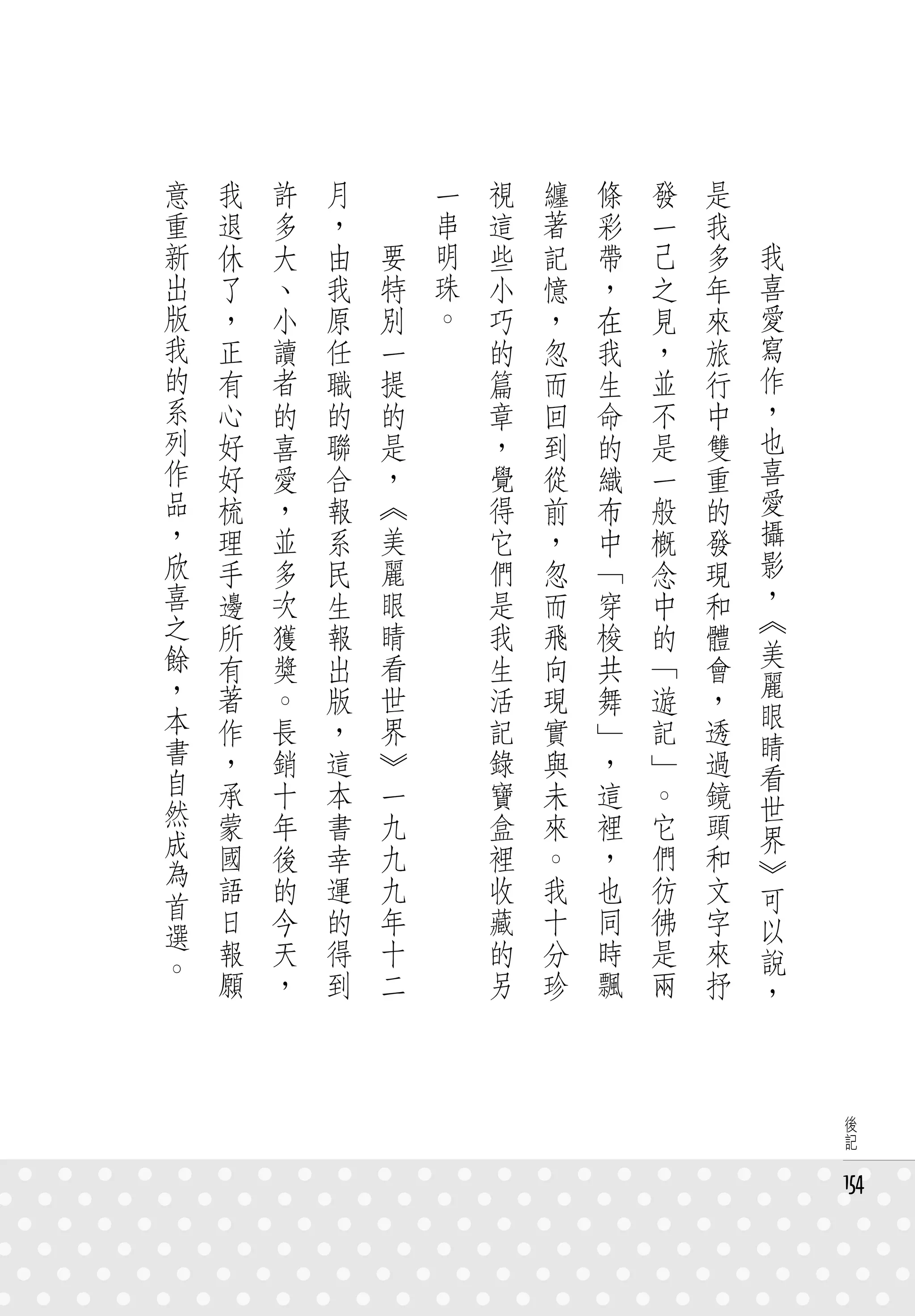 意   我   許   月   　       一   視   纏   條   發   是   　
重   退   多   ，   　       串   這   著   彩   一   我   　
新   休   大   由       要   明   些   記   帶   己   多       我
出   了   、   我       特   珠   小   憶   ，   之   年       喜
版   ，   小   原       別   。   巧   ，   在   見   來       愛
我   正   讀   任       一       的   忽   我   ，   旅       寫
的   有   者   職       提       篇   而   生   並   行       作
系   心   的   的       的       章   回   命   不   中       ，
列   好   喜   聯       是       ，   到   的   是   雙       也
作   好   愛   合       ，       覺   從   織   一   重       喜
品   梳   ，   報       《       得   前   布   般   的       愛
，   理   並   系       美       它   ，   中   概   發       攝
欣   手   多   民       麗       們   忽   「   念   現       影
喜   邊   次   生       眼       是   而   穿   中   和       ，
之   所   獲   報       睛       我   飛   梭   的   體       《
餘   有   獎   出       看       生   向   共   「           美
                                            會       麗
，   著   。   版       世       活   現   舞   遊   ，
本                                                   眼
    作   長   ，       界       記   實   」   記   透       睛
書   ，   銷   這       》       錄   與   ，   」   過
自                                                   看
    承   十   本       一       寶   未   這   。   鏡       世
然   蒙   年   書       九       盒   來   裡   它   頭
成                                                   界
    國   後   幸       九       裡   。   ，   們   和       》
為   語   的   運       九       收   我   也   彷   文
首                                                   可
    日   今   的       年       藏   十   同   彿   字       以
選
。   報   天   得       十       的   分   時   是   來       說
    願   ，   到       二       另   珍   飄   兩   抒       ，



                                                         後
                                                         記


                                                        154
 