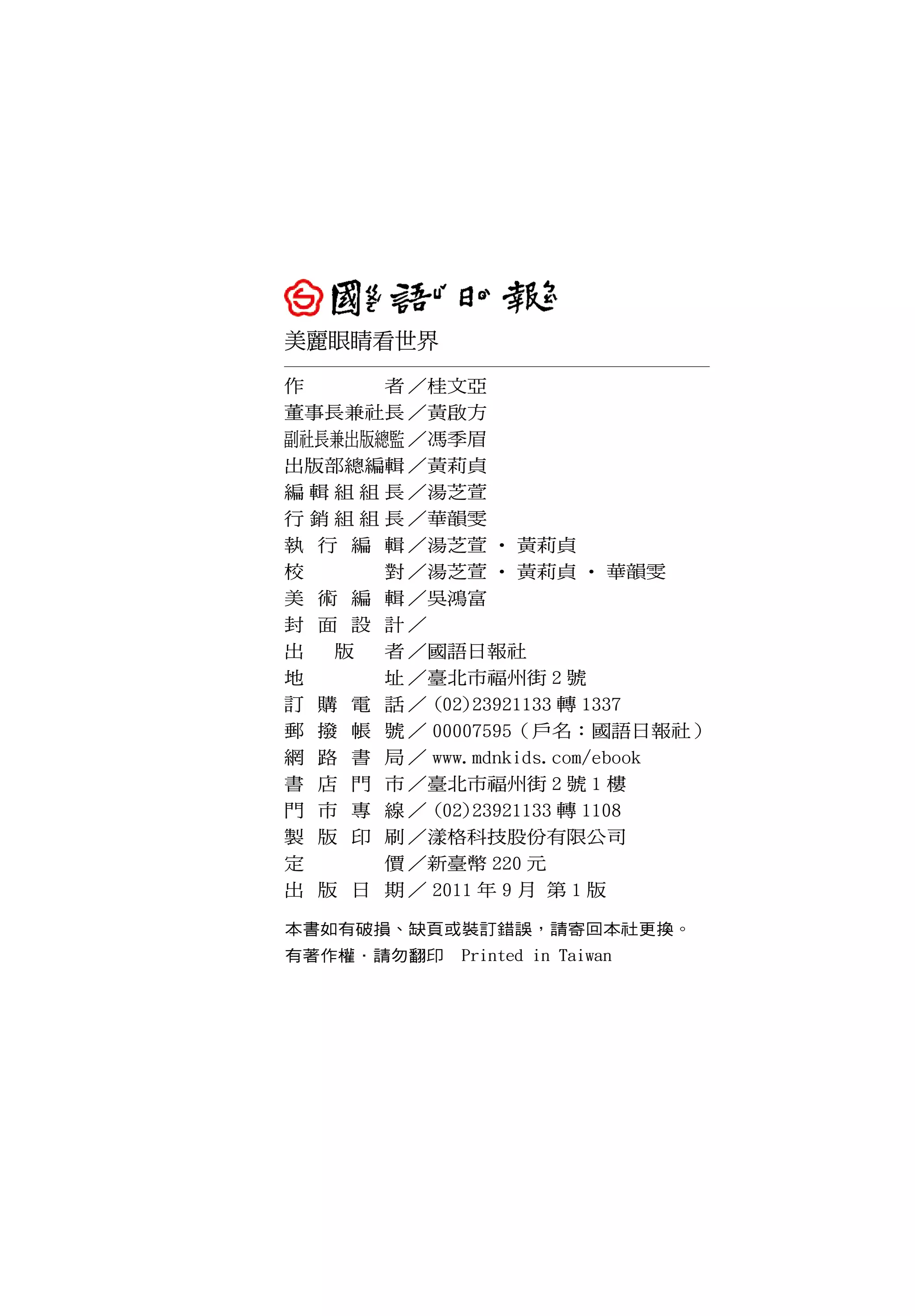 美麗眼睛看世界
作       者 ／桂文亞
董事長兼社長 ／黃啟方
副社長兼出版總監 ／馮季眉
出版部總編輯 ／黃莉貞
編 輯 組 組 長 ／湯芝萱
行 銷 組 組 長 ／華韻雯
執 行 編 輯 ／湯芝萱 ‧ 黃莉貞
校       對 ／湯芝萱 ‧ 黃莉貞 ‧ 華韻雯
美 術 編 輯 ／吳鴻富
封 面 設 計／
出   版   者 ／國語日報社
地       址 ／臺北市福州街 2 號
訂 購 電 話 ／ (02)23921133 轉 1337
郵 撥 帳 號 ／ 00007595（戶名：國語日報社）
網 路 書 局 ／ www.mdnkids.com/ebook
書 店 門 市 ／臺北市福州街 2 號 1 樓
門 市 專 線 ／ (02)23921133 轉 1108
製 版 印 刷 ／漾格科技股份有限公司
定       價 ／新臺幣 220 元
出 版 日 期 ／ 2011 年 9 月 第 1 版

本書如有破損、缺頁或裝訂錯誤，請寄回本社更換。
有著作權．請勿翻印　Printed in Taiwan
 