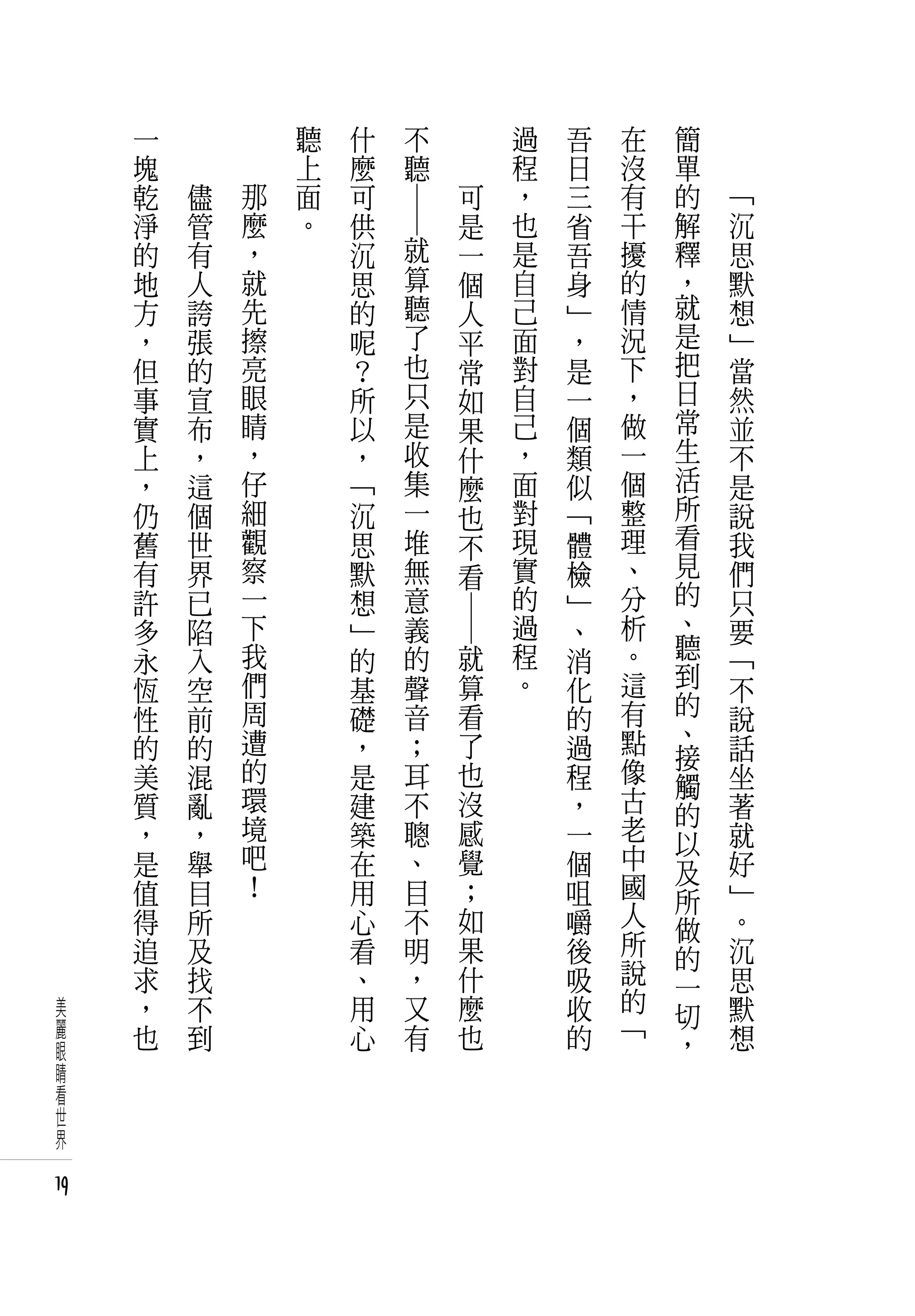 一   　           聽   什             不     　           過   吾   在   簡   　
     塊   　           上   麼             聽     　           程   日   沒   單   　
     乾       儘   那   面   可                           可   ，   三   有   的       「
     淨       管   麼   。   供                           是   也   省   干   解       沉




                             ― ―
     的       有   ，       沉         就                 一   是   吾   擾   釋       思
     地       人   就       思         算                 個   自   身   的   ，       默
     方       誇   先       的         聽                 人   己   」   情   就       想
     ，       張   擦       呢         了                 平   面   ，   況   是       」
     但       的   亮       ？         也                 常   對   是   下   把       當
     事       宣   眼       所         只                 如   自   一   ，   日       然
     實       布   睛       以         是                 果   己   個   做   常       並
     上       ，   ，       ，         收                 什   ，   類   一   生       不
     ，       這   仔       「         集                 麼   面   似   個   活       是
     仍       個   細       沉         一                 也   對   「   整   所       說
     舊       世   觀       思         堆                 不   現   體   理   看       我
     有       界   察       默         無                 看   實   檢   、   見       們
     許       已   一       想         意                     的   」   分   的       只
     多       陷   下       」         義                     過   、   析   、       要
                                           ― ―




     永       入   我       的         的             就       程   消   。   聽       「
     恆       空   們       基         聲             算       。   化   這   到       不
     性       前   周       礎         音             看           的   有   的       說
                 遭       ，         ；             了           過   點   、       話
     的       的                                                       接
     美       混   的       是         耳             也           程   像           坐
                 環                                               古   觸
     質       亂           建         不             沒           ，       的       著
     ，       ，   境       築         聰             感           一   老           就
                 吧                                               中   以
     是       舉           在         、             覺           個       及       好
     值       目   ！       用         目             ；           咀   國           」
                                                                 人   所
     得       所           心         不             如           嚼       做       。
     追       及           看         明             果           後   所           沉
                                                                 說   的
     求       找           、         ，             什           吸       一       思
美    ，       不           用         又             麼           收   的           默
                                                                 「   切
麗    也       到           心         有             也           的               想
眼                                                                    ，
睛
看
世
界

19
 