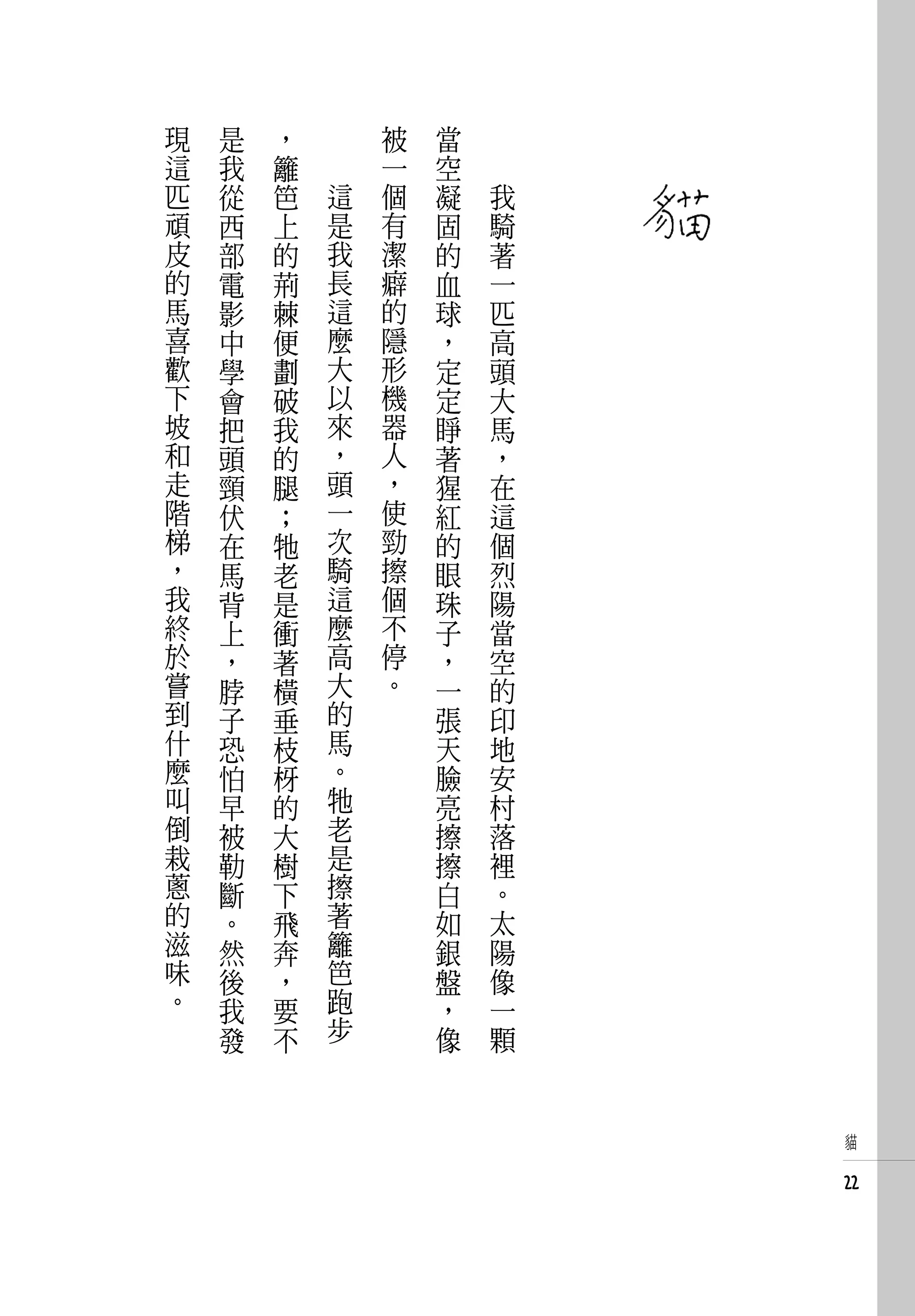 現   是   ，       被   當   　
這   我   籬       一   空   　
匹   從   笆   這   個   凝       我
頑   西   上   是   有   固       騎
皮   部   的   我   潔   的       著
的   電   荊   長   癖   血       一
馬   影   棘   這   的   球       匹
喜   中   便   麼   隱   ，       高
歡   學   劃   大   形   定       頭
下   會   破   以   機   定       大
坡   把   我   來   器   睜       馬
和   頭   的   ，   人   著       ，
走   頸   腿   頭   ，   猩       在
階   伏   ；   一   使   紅       這
梯   在   牠   次   勁   的       個
，   馬   老   騎   擦   眼       烈
我   背   是   這   個   珠       陽
終   上   衝   麼   不   子       當
於   ，   著   高   停   ，       空
嘗   脖   橫   大   。   一       的
到   子   垂   的       張       印
什   恐   枝   馬       天       地
麼   怕   枒   。       臉       安
叫   早   的   牠       亮       村
倒   被   大   老       擦       落
栽   勒   樹   是       擦       裡
蔥   斷   下   擦       白       。
的   。   飛   著       如       太
滋   然   奔   籬       銀       陽
味   後   ，   笆       盤       像
。   我   要   跑       ，       一
    發   不   步       像       顆


                                貓


                                22
 
