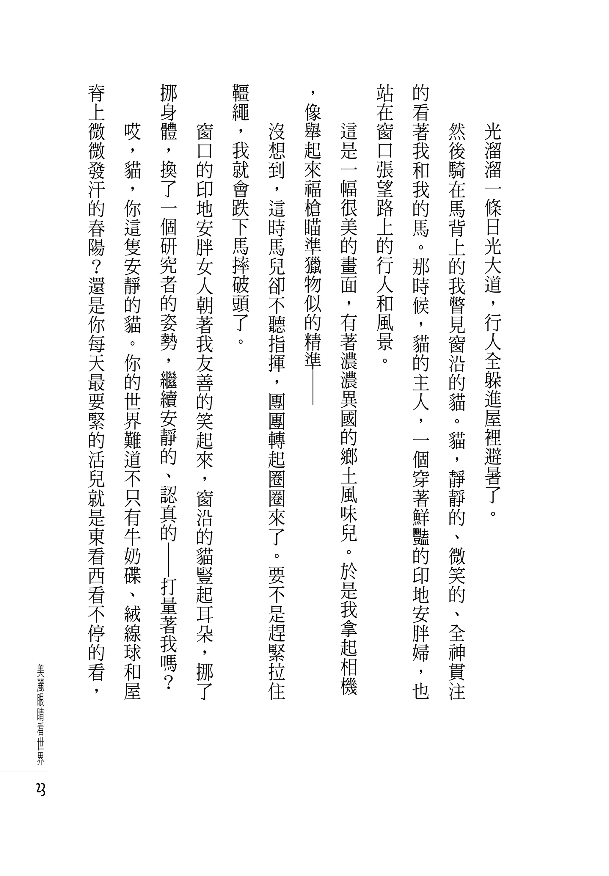 脊   　                 挪   　       韁   　             ，       站   的   　
     上   　                 身   　       繩   　             像       在   看   　
     微       哎             體       窗   ，       沒         舉   這   窗   著       然   光
     微       ，             ，       口   我       想         起   是   口   我       後   溜
     發       貓             換       的   就       到         來   一   張   和       騎   溜
     汗       ，             了       印   會       ，         福   幅   望   我       在   一
     的       你             一       地   跌       這         槍   很   路   的       馬   條
     春       這             個       安   下       時         瞄   美   上   馬       背   日
     陽       隻             研       胖   馬       馬         準   的   的   。       上   光
     ？       安             究       女   摔       兒         獵   畫   行   那       的   大
     還       靜             者       人   破       卻         物   面   人   時       我   道
     是       的             的       朝   頭       不         似   ，   和   候       瞥   ，
     你       貓             姿       著   了       聽         的   有   風   ，       見   行
     每       。             勢       我   。       指         精   著   景   貓       窗   人
     天       你             ，       友           揮         準   濃   。   的       沿   全
     最       的             繼       善           ，             濃       主       的   躲
     要       世             續       的           團             異       人       貓   進
                                                   ― ―




     緊       界             安       笑           團             國       ，       。   屋
     的       難             靜       起           轉             的       一       貓   裡
     活       道             的       來           起             鄉       個       ，   避
     兒       不             、       ，           圈             土       穿       靜   暑
     就       只             認       窗           圈             風       著       靜   了
     是       有             真       沿           來             味       鮮       的   。
     東       牛             的       的           了             兒       豔       、
     看       奶                     貓           。             。       的       微
     西       碟                     豎           要             於       印       笑
                 ― ―




     看       、         打           起           不             是       地       的
     不       絨         量           耳           是             我       安       、
     停       線         著           朵           趕             拿       胖       全
     的       球         我           ，           緊             起       婦       神
美    看       和         嗎           挪           拉             相       ，       貫
麗    ，       屋         ？           了           住             機       也       注
眼
睛
看
世
界

23
 