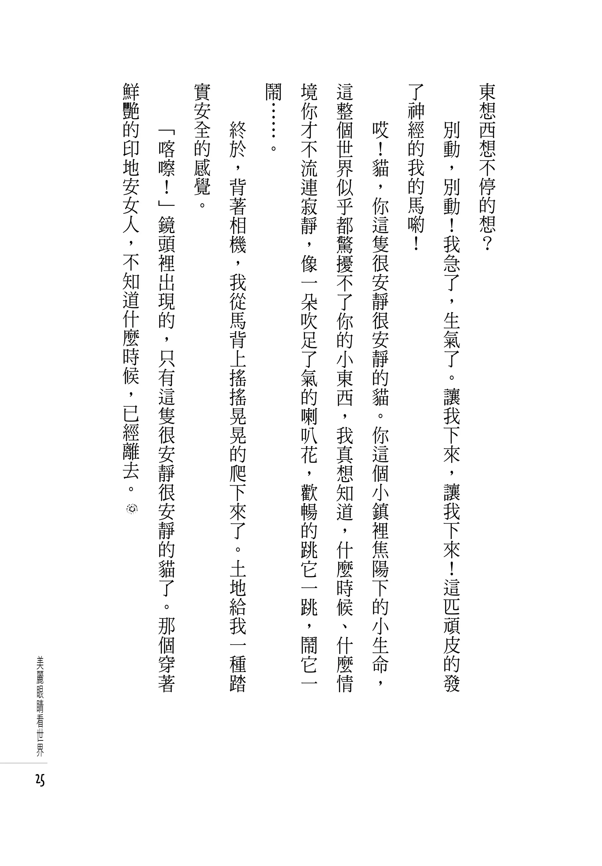 鮮   　       實   　       鬧   境   這   　       了   　       東
     艷   　       安   　       …   你   整   　       神   　       想
     的       「   全       終   …   才   個       哎   經       別   西
     印       喀   的       於   。   不   世       ！   的       動   想
     地       嚓   感       ，       流   界       貓   我       ，   不
     安       ！   覺       背       連   似       ，   的       別   停
     女       」   。       著       寂   乎       你   馬       動   的
     人       鏡           相       靜   都       這   喲       ！   想
     ，       頭           機       ，   驚       隻   ！       我   ？
     不       裡           ，       像   擾       很           急
     知       出           我       一   不       安           了
     道       現           從       朵   了       靜           ，
     什       的           馬       吹   你       很           生
     麼       ，           背       足   的       安           氣
     時       只           上       了   小       靜           了
     候       有           搖       氣   東       的           。
     ，       這           搖       的   西       貓           讓
     已       隻           晃       喇   ，       。           我
     經       很           晃       叭   我       你           下
     離       安           的       花   真       這           來
     去       靜           爬       ，   想       個           ，
     。       很           下       歡   知       小           讓
             安           來       暢   道       鎮           我
             靜           了       的   ，       裡           下
             的           。       跳   什       焦           來
             貓           土       它   麼       陽           ！
             了           地       一   時       下           這
             。           給       跳   候       的           匹
             那           我       ，   、       小           頑
             個           一       鬧   什       生           皮
 美           穿           種       它   麼       命           的
 麗           著           踏       一   情       ，           發
 眼
 睛
 看
 世
 界

25
 