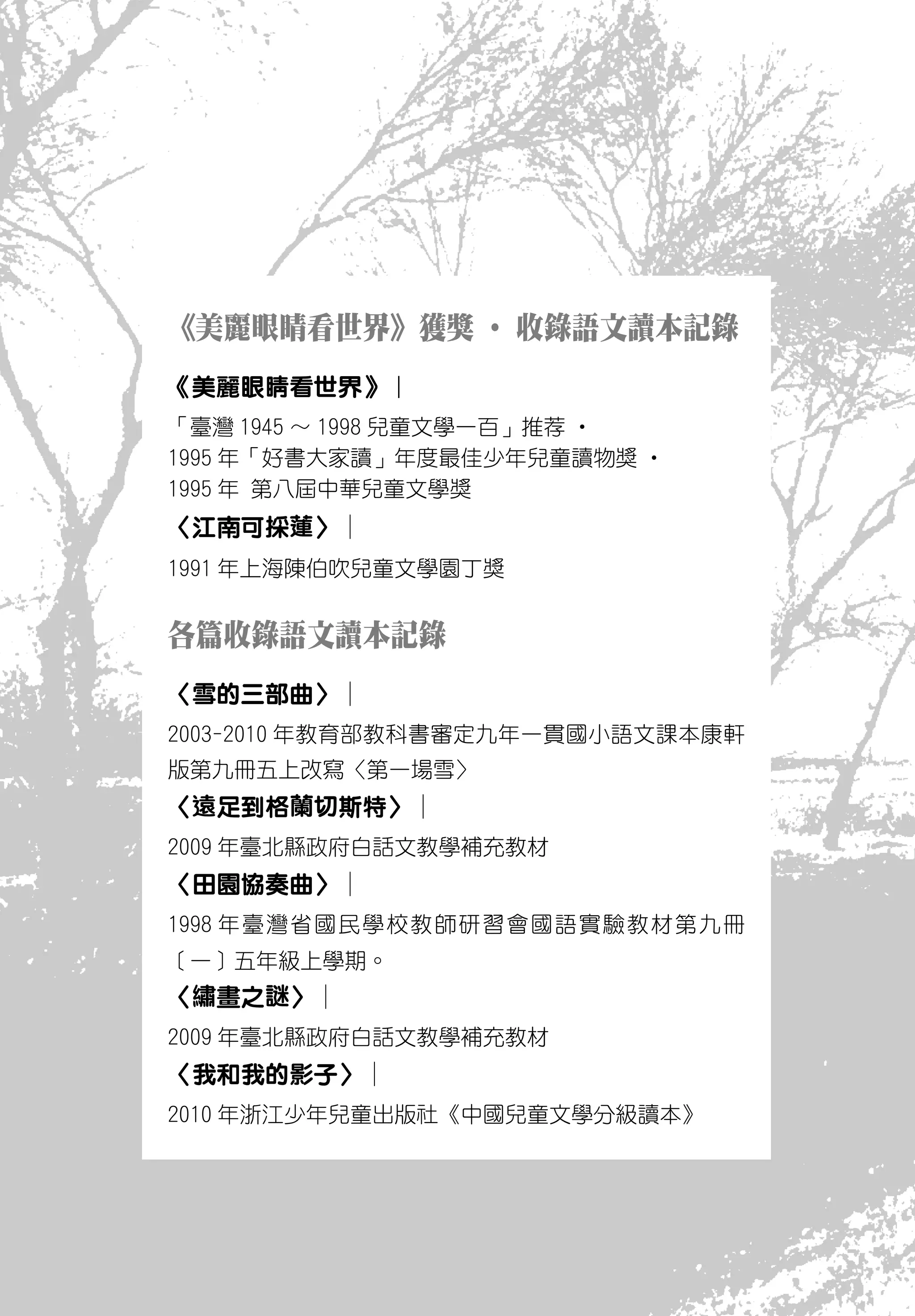 《美麗眼睛看世界》獲獎 ‧ 收錄語文讀本記錄
《美麗眼睛看世界》︱
「臺灣 1945 ～ 1998 兒童文學一百」推荐 ‧
1995 年「好書大家讀」年度最佳少年兒童讀物獎 ‧
1995 年 第八屆中華兒童文學獎
〈江南可採蓮〉︱
1991 年上海陳伯吹兒童文學園丁獎


各篇收錄語文讀本記錄
〈雪的三部曲〉︱
2003-2010 年教育部教科書審定九年一貫國小語文課本康軒
版第九冊五上改寫〈第一場雪〉
〈遠足到格蘭切斯特〉︱
2009 年臺北縣政府白話文教學補充教材
〈田園協奏曲〉︱
1998 年臺灣省國民學校教師研習會國語實驗教材第九冊
〔一〕五年級上學期。
〈繡畫之謎〉︱
2009 年臺北縣政府白話文教學補充教材
〈我和我的影子〉︱
2010 年浙江少年兒童出版社《中國兒童文學分級讀本》
 