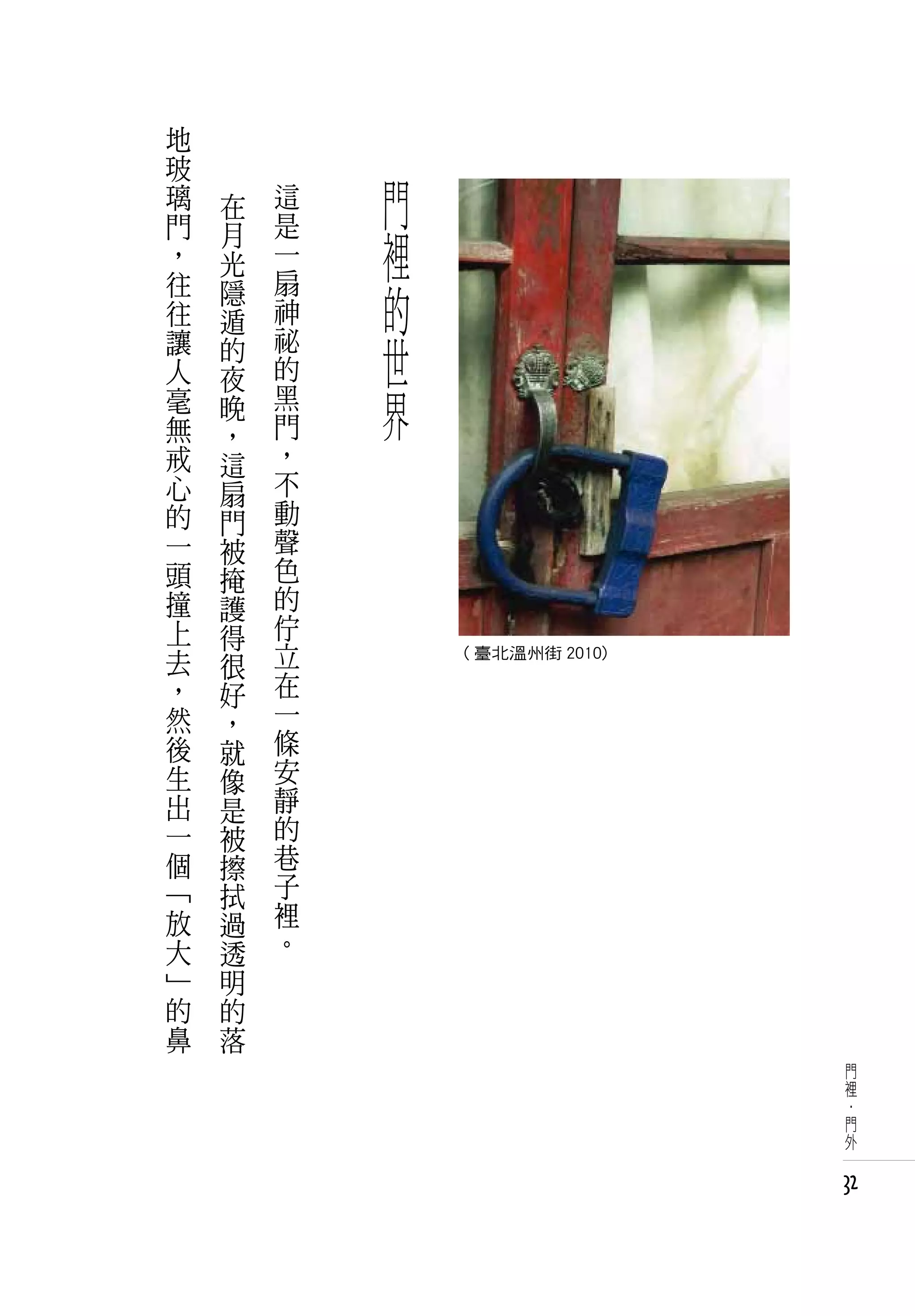 地           　
玻
璃   在   這       門
門
，
    月
    光
        是
        一       裡
往
往
    隱
    遁
        扇
        神       的
讓
人
    的   祕
        的
                世
    夜
毫
無
    晚   黑
        門
                界
    ，
戒   這   ，
心   扇   不
的   門   動
一   被   聲
頭   掩   色
撞   護   的
上   得   佇
去   很   立
                    ( 臺北溫州街 2010)
，   好   在
然   ，   一
後   就   條
生   像   安
出   是   靜
一   被   的
個   擦   巷
「   拭   子
放   過   裡
大   透   。
」   明
的   的
鼻   落
                                     門
                                     裡
                                     ·
                                     門
                                     外


                                    32
 