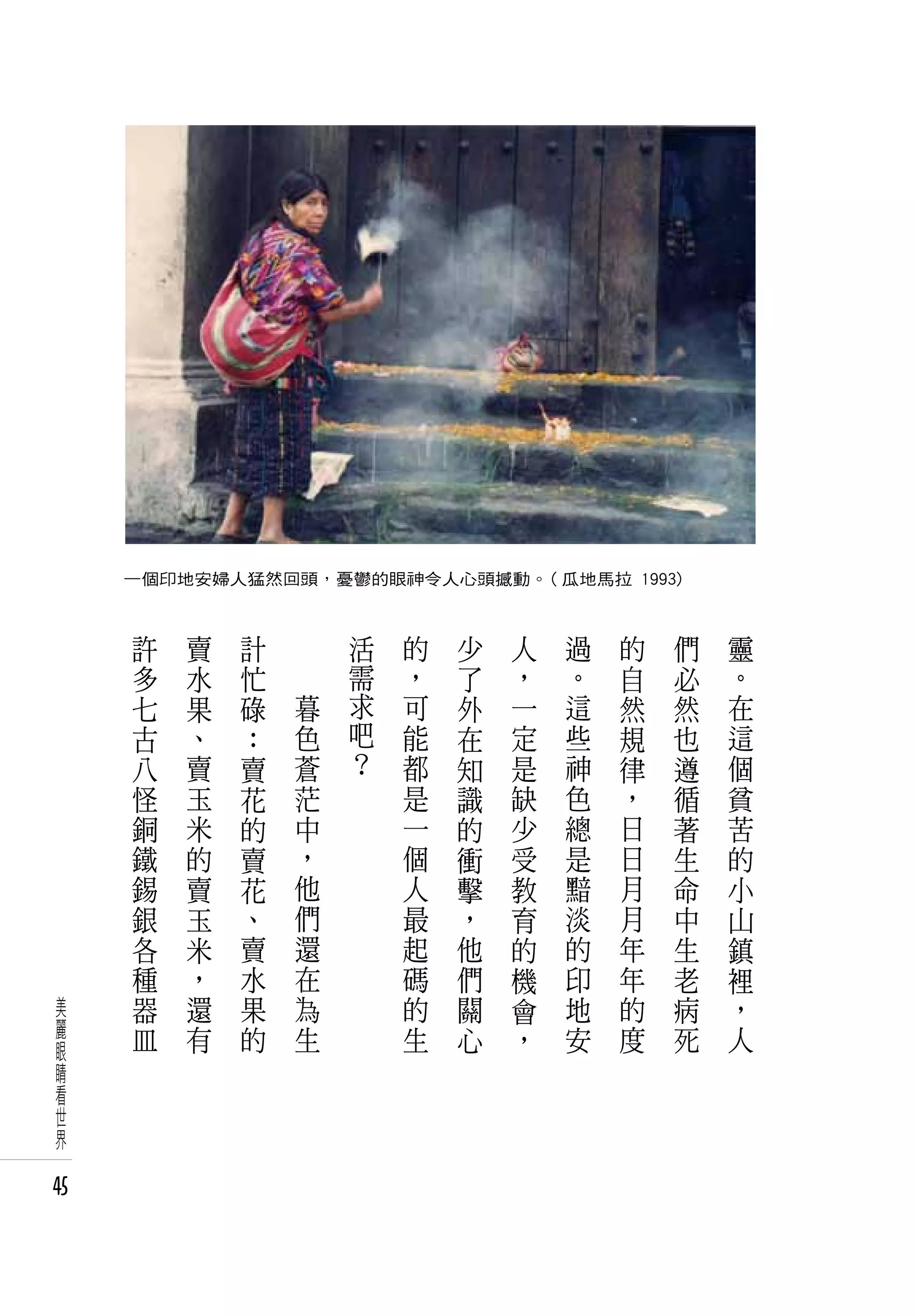 一個印地安婦人猛然回頭，憂鬱的眼神令人心頭撼動。( 瓜地馬拉 1993)


      許   賣   計   　       活   的   少   人   過   的   們   靈
      多   水   忙   　       需   ，   了   ，   。   自   必   。
      七   果   碌       暮   求   可   外   一   這   然   然   在
      古   、   ：       色   吧   能   在   定   些   規   也   這
      八   賣   賣       蒼   ？   都   知   是   神   律   遵   個
      怪   玉   花       茫       是   識   缺   色   ，   循   貧
      銅   米   的       中       一   的   少   總   日   著   苦
      鐵   的   賣       ，       個   衝   受   是   日   生   的
      錫   賣   花       他       人   擊   教   黯   月   命   小
      銀   玉   、       們       最   ，   育   淡   月   中   山
      各   米   賣       還       起   他   的   的   年   生   鎮
      種   ，   水       在       碼   們   機   印   年   老   裡
 美    器   還   果       為       的   關   會   地   的   病   ，
 麗    皿   有   的       生       生   心   ，   安   度   死   人
 眼
 睛
 看
 世
 界

45
 