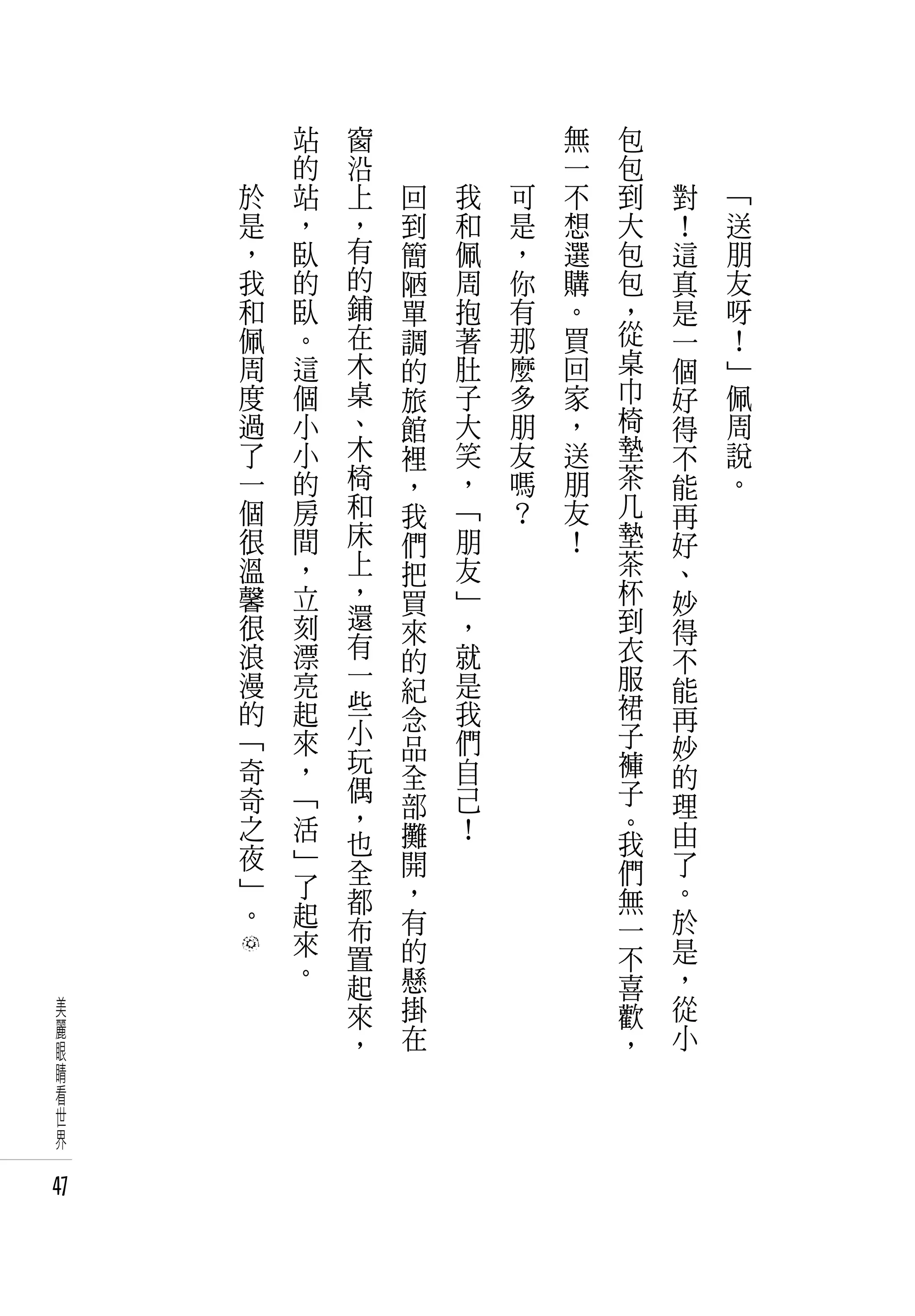 　       站   窗   　       　       　       無   包   　       　
     　       的   沿   　       　       　       一   包   　       　
         於   站   上       回       我       可   不   到       對       「
         是   ，   ，       到       和       是   想   大       ！       送
         ，   臥   有       簡       佩       ，   選   包       這       朋
         我   的   的       陋       周       你   購   包       真       友
         和   臥   鋪       單       抱       有   。   ，       是       呀
         佩   。   在       調       著       那   買   從       一       ！
         周   這   木       的       肚       麼   回   桌       個       」
         度   個   桌       旅       子       多   家   巾       好       佩
         過   小   、       館       大       朋   ，   椅       得       周
         了   小   木       裡       笑       友   送   墊       不       說
         一   的   椅       ，       ，       嗎   朋   茶       能       。
         個   房   和       我       「       ？   友   几       再
         很   間   床       們       朋           ！   墊       好
         溫   ，   上       把       友               茶       、
         馨   立   ，       買       」               杯       妙
         很   刻   還               ，               到
                 有       來                               得
         浪   漂           的       就               衣       不
         漫   亮   一               是               服
                 些       紀                               能
         的   起           念       我               裙       再
         「   來   小               們               子
                 玩       品                               妙
         奇   ，           全       自               褲       的
         奇   「   偶               己               子
                 ，       部                               理
         之   活           攤       ！               。       由
         夜   」   也                               我
                 全       開                       們       了
         」   了           ，                               。
         。   起   都                               無
                 布       有                       一       於
             來           的                               是
             。   置                               不
                 起       懸                       喜       ，
 美               來       掛                       歡       從
 麗                       在                               小
 眼               ，                               ，
 睛
 看
 世
 界

47
 