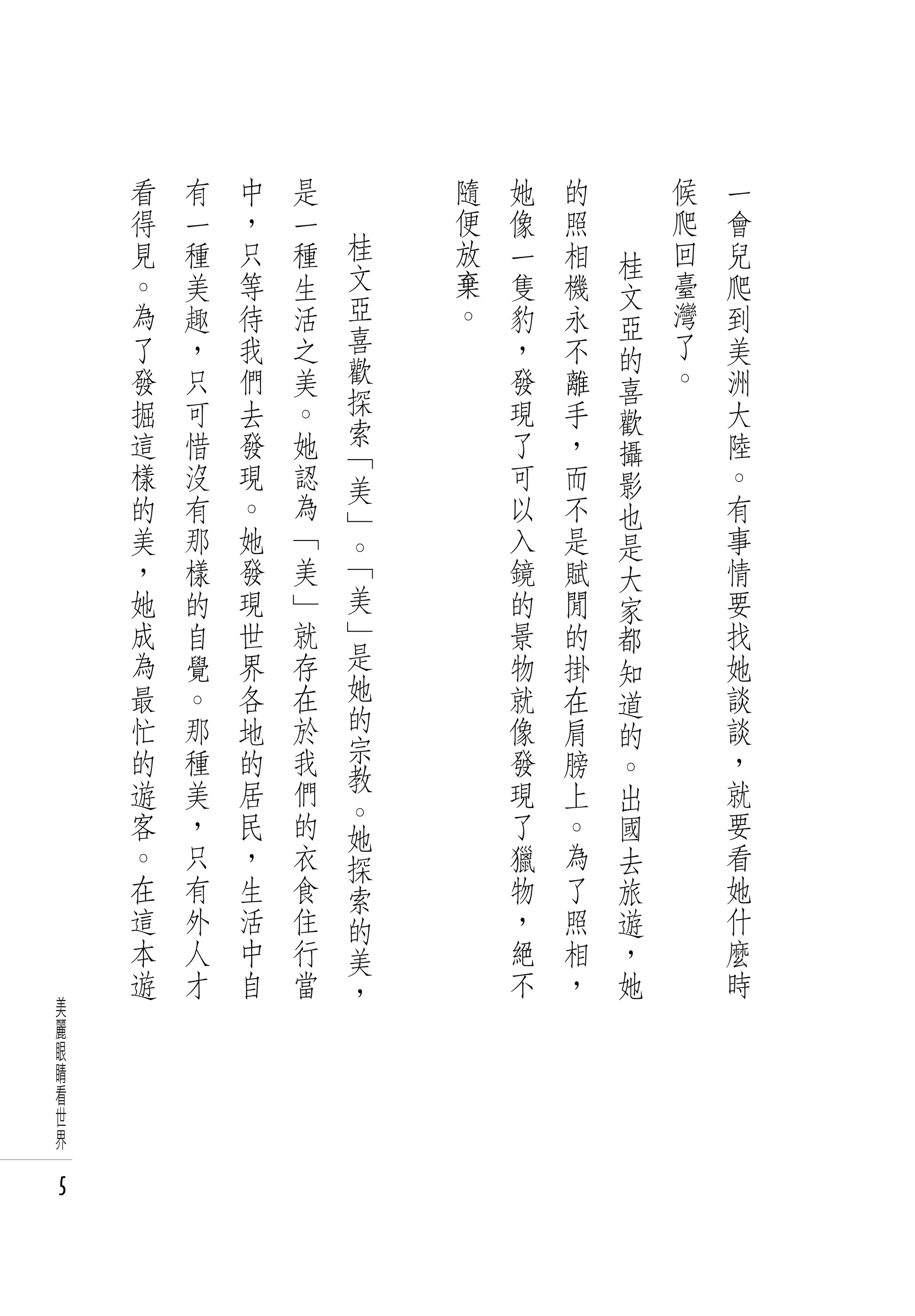 看   有   中   是       隨   她   的       候   一
    得   一   ，   一       便   像   照       爬   會
    見   種   只   種   桂   放   一   相       回   兒
                    文               桂
    。   美   等   生       棄   隻   機   文   臺   爬
    為   趣   待   活   亞   。   豹   永       灣   到
                    喜               亞
    了   ，   我   之           ，   不   的   了   美
    發   只   們   美   歡       發   離       。   洲
                    探               喜
    掘   可   去   。           現   手   歡       大
    這   惜   發   她   索       了   ，           陸
                    「               攝
    樣   沒   現   認   美       可   而   影       。
    的   有   。   為   」       以   不   也       有
    美   那   她   「   。       入   是   是       事
    ，   樣   發   美   「       鏡   賦   大       情
    她   的   現   」   美       的   閒   家       要
    成   自   世   就   」       景   的   都       找
    為   覺   界   存   是       物   掛           她
                    她               知
    最   。   各   在           就   在   道       談
    忙   那   地   於   的       像   肩           談
                    宗               的
    的   種   的   我           發   膀   。       ，
    遊   美   居   們   教       現   上           就
                    。               出
    客   ，   民   的   她       了   。   國       要
    。   只   ，   衣   探       獵   為   去       看
    在   有   生   食   索       物   了   旅       她
    這   外   活   住   的       ，   照   遊       什
    本   人   中   行   美       絕   相   ，       麼
    遊   才   自   當   ，       不   ，   她       時
美
麗
眼
睛
看
世
界

5
 