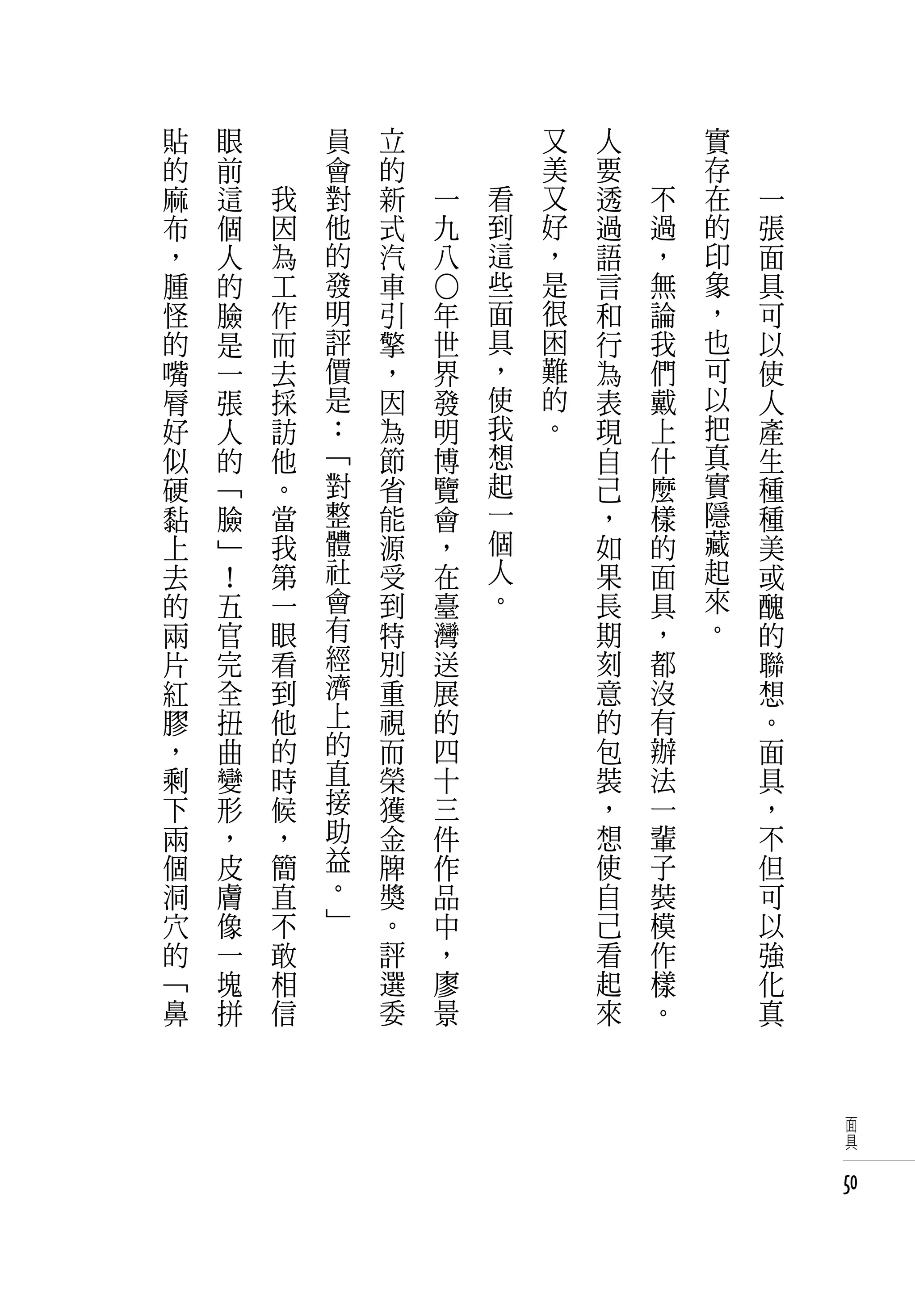 貼   眼   　       員   立   　           　       又   人   　       實   　
的   前   　       會   的   　           　       美   要   　       存   　
麻   這       我   對   新           一       看   又   透       不   在       一
布   個       因   他   式           九       到   好   過       過   的       張
，   人       為   的   汽           八       這   ，   語       ，   印       面
腫   的       工   發   車                   些   是   言       無   象       具




                            ○
怪   臉       作   明   引       年           面   很   和       論   ，       可
的   是       而   評   擎       世           具   困   行       我   也       以
嘴   一       去   價   ，       界           ，   難   為       們   可       使
脣   張       採   是   因       發           使   的   表       戴   以       人
好   人       訪   ：   為       明           我   。   現       上   把       產
似   的       他   「   節       博           想       自       什   真       生
硬   「       。   對   省       覽           起       己       麼   實       種
黏   臉       當   整   能       會           一       ，       樣   隱       種
上   」       我   體   源       ，           個       如       的   藏       美
去   ！       第   社   受       在           人       果       面   起       或
的   五       一   會   到       臺           。       長       具   來       醜
兩   官       眼   有   特       灣                   期       ，   。       的
片   完       看   經   別       送                   刻       都           聯
紅   全       到   濟   重       展                   意       沒           想
膠   扭       他   上   視       的                   的       有           。
，   曲       的   的   而       四                   包       辦           面
剩   變       時   直   榮       十                   裝       法           具
下   形       候   接   獲       三                   ，       一           ，
兩   ，       ，   助   金       件                   想       輩           不
個   皮       簡   益   牌       作                   使       子           但
洞   膚       直   。   獎       品                   自       裝           可
穴   像       不   」   。       中                   己       模           以
的   一       敢       評       ，                   看       作           強
「   塊       相       選       廖                   起       樣           化
鼻   拼       信       委       景                   來       。           真



                                                                         面
                                                                         具


                                                                        50
 