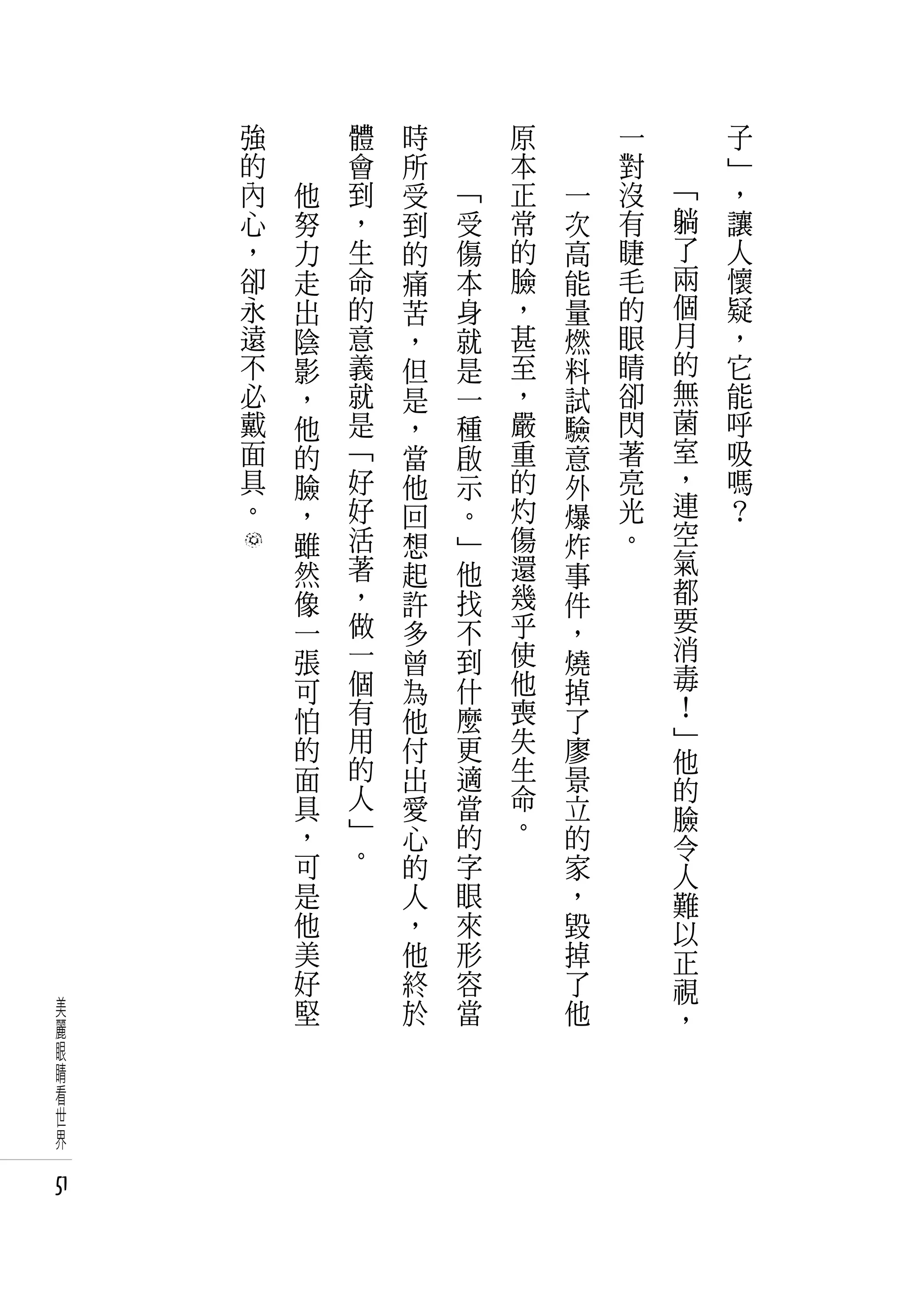 強   　       體   時   　       原   　       一   　       子
     的   　       會   所   　       本   　       對   　       」
     內       他   到   受       「   正       一   沒       「   ，
     心       努   ，   到       受   常       次   有       躺   讓
     ，       力   生   的       傷   的       高   睫       了   人
     卻       走   命   痛       本   臉       能   毛       兩   懷
     永       出   的   苦       身   ，       量   的       個   疑
     遠       陰   意   ，       就   甚       燃   眼       月   ，
     不       影   義   但       是   至       料   睛       的   它
     必       ，   就   是       一   ，       試   卻       無   能
     戴       他   是   ，       種   嚴       驗   閃       菌   呼
     面       的   「   當       啟   重       意   著       室   吸
     具       臉   好   他       示   的       外   亮       ，   嗎
     。       ，   好   回       。   灼       爆   光       連   ？
             雖   活   想       」   傷       炸   。       空
             然   著   起       他   還       事           氣
             像   ，   許       找   幾       件           都
             一   做   多       不   乎       ，           要
             張   一   曾       到   使       燒           消
             可   個   為       什   他       掉           毒
             怕   有           麼   喪                   ！
                     他                   了           」
             的   用   付       更   失       廖
                 的               生                   他
             面       出       適           景           的
             具   人   愛       當   命       立
                 」               。                   臉
             ，       心       的           的           令
             可   。   的       字           家           人
             是       人       眼           ，           難
             他       ，       來           毀           以
             美       他       形           掉           正
             好       終       容           了           視
美            堅       於       當           他           ，
麗
眼
睛
看
世
界

51
 