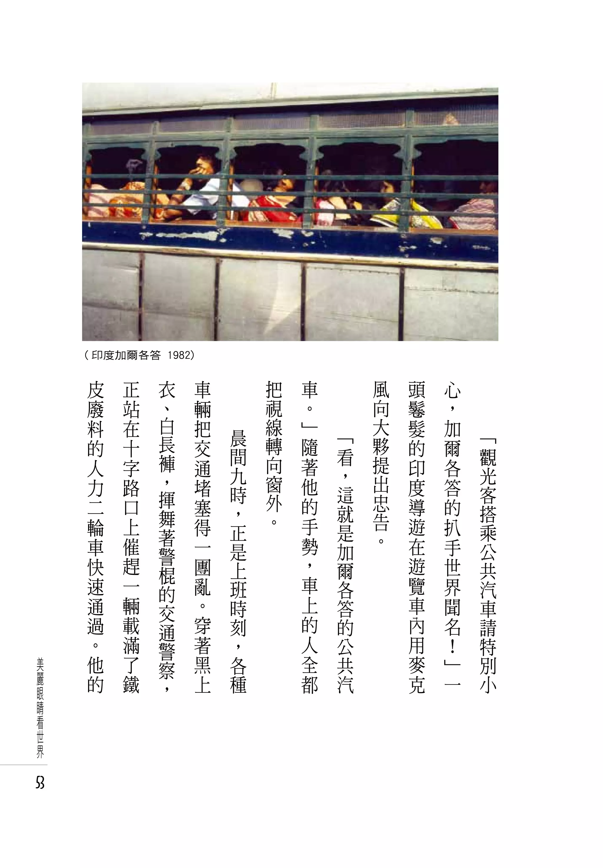 ( 印度加爾各答 1982)

      皮   正    衣      車       把   車       風   頭   心
      廢   站    、      輛       視   。       向   鬈   ，
      料   在    白      把       線   」       大   髮   加
               長          晨   轉   隨   「   夥           「
      的   十           交   間           看       的   爾   觀
      人   字    褲      通       向   著       提   印   各
               ，          九   窗       ，   出           光
      力   路           堵   時       他   這       度   答   客
      二   口    揮      塞       外   的       忠   導   的
               舞          ，   。       就   告           搭
      輪   上           得   正       手   是       遊   扒   乘
          催    著                  勢       。   在
      車        警      一   是           加           手   公
      快   趕           團   上       ，   爾       遊   世   共
               棍
      速   一    的      亂   班       車   各       覽   界   汽
      通   輛    交      。   時       上   答       車   聞   車
      過   載    通      穿   刻       的   的       內   名   請
      。   滿    警      著   ，       人   公       用   ！   特
美     他   了    察      黑   各       全   共       麥   」   別
麗     的   鐵           上   種       都   汽       克   一   小
眼              ，
睛
看
世
界

53
 