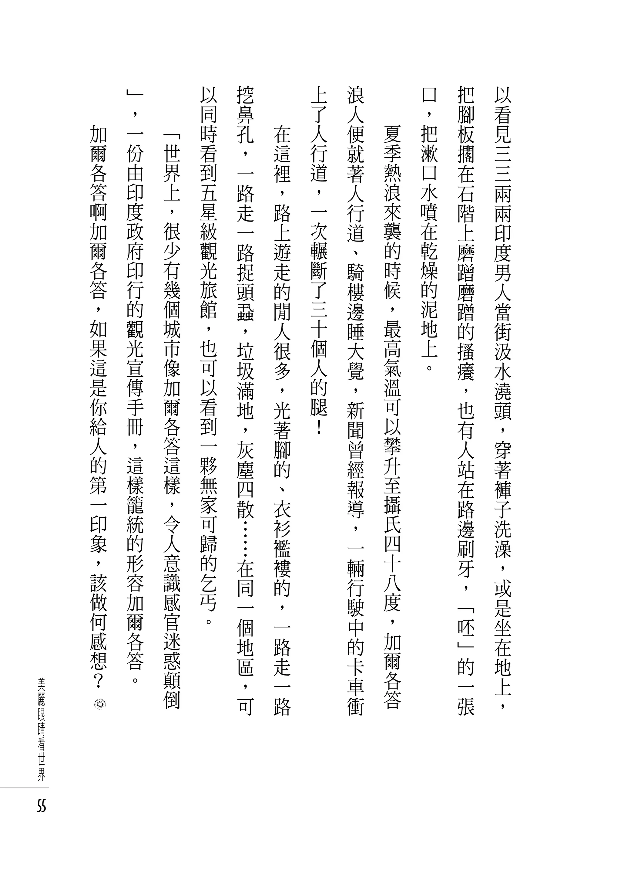 　       」   　       以   挖   　       上   浪       口   把   以
     　       ，   　       同   鼻   　       了   人       ，   腳   看
         加   一       「   時   孔       在   人   便   夏   把   板   見
         爾   份       世   看   ，       這   行   就   季   漱   擱   三
         各   由       界   到   一       裡   道   著   熱   口   在   三
         答   印       上   五   路       ，   ，   人   浪   水   石   兩
         啊   度       ，   星   走       路   一   行   來   噴   階   兩
         加   政       很   級   一       上   次   道   襲   在   上   印
         爾   府       少   觀   路       遊   輾   、   的   乾   磨   度
         各   印       有   光   捉       走   斷   騎   時   燥   蹭   男
         答   行       幾   旅   頭       的   了   樓   候   的   磨   人
         ，   的       個   館   蝨       閒   三   邊   ，   泥   蹭   當
         如   觀       城   ，   ，       人   十   睡   最   地   的   街
         果   光       市   也   垃       很   個   大   高   上   搔   汲
         這   宣       像   可   圾       多   人   覺   氣   。   癢   水
         是   傳       加   以   滿       ，   的   ，   溫       ，   澆
         你   手       爾   看   地       光   腿   新   可       也   頭
         給   冊       各   到   ，       著   ！   聞   以       有   ，
         人   ，       答   一   灰       腳       曾   攀       人   穿
         的   這       這   夥   塵       的       經   升       站   著
         第   樣       樣   無   四       、       報   至       在   褲
         一   籠       ，   家   散       衣       導   攝       路   子
         印   統       令   可   …       衫       ，   氏       邊   洗
         象   的       人   歸   …       襤       一   四       刷   澡
         ，   形       意   的   在       褸       輛   十       牙   ，
         該   容       識   乞   同       的       行   八       ，   或
         做   加       感   丐   一       ，       駛   度       「   是
         何   爾       官   。   個       一       中   ，       呸   坐
         感   各       迷       地       路       的   加       」   在
         想   答       惑       區       走       卡   爾       的   地
美        ？   。       顛       ，       一       車   各       一   上
麗                    倒       可       路       衝   答       張   ，
眼
睛
看
世
界

55
 