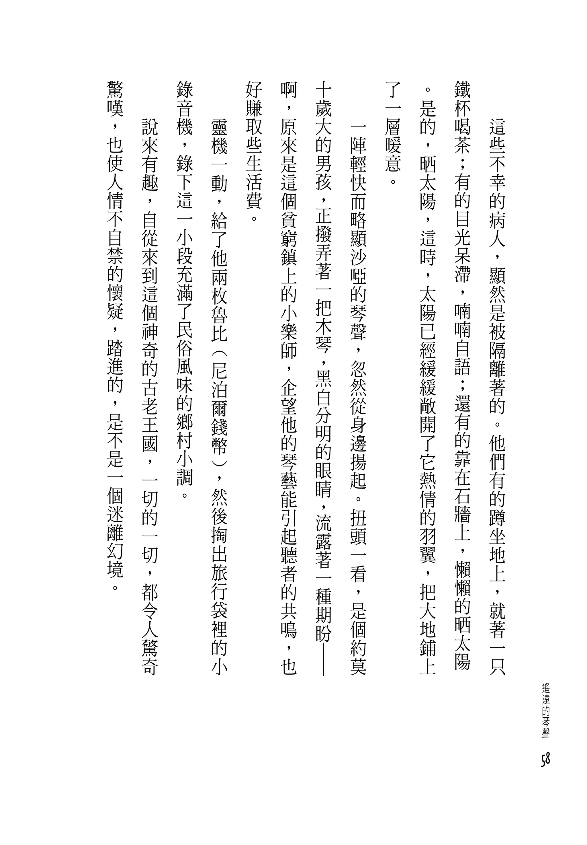 驚   　       錄   　           好   啊         十   　       了   。   鐵   　
嘆   　       音   　           賺   ，         歲   　       一   是   杯   　
，       說   機           靈   取   原         大       一   層   的   喝       這
也       來   ，           機   些   來         的       陣   暖   ，   茶       些
使       有   錄           一   生   是         男       輕   意   晒   ；       不
人       趣   下           動   活   這         孩       快   。   太   有       幸
情       ，   這           ，   費   個         ，       而       陽   的       的
不       自   一           給   。   貧         正       略       ，   目       病
自       從   小           了       窮         撥       顯       這   光       人
禁       來   段           他       鎮         弄       沙       時   呆       ，
的       到   充           兩       上         著       啞       ，   滯       顯
懷       這   滿           枚       的         一       的       太   ，       然
疑       個   了           魯       小         把       琴       陽   喃       是
，       神   民           比       樂         木       聲       已   喃       被
踏       奇   俗                   師         琴       ，       經   自       隔
進       的   風       尼           ，         ，       忽       緩   語       離
                    (




的       古   味                   企         黑       然       緩   ；       著
                    泊                     白
，       老   的       爾           望                 從       敞   還       的
是           鄉                             分                   有
        王           錢           他         明       身       開           。
不       國   村       幣           的                 邊       了   的       他
是           小                             的                   靠
        ，                       琴         眼       揚       它           們
一       一   調       ，           藝                 起       熱   在       有
                    )




個           。       然                     睛                   石
        切                       能         ，       。       情           的
迷       的           後           引         流       扭       的   牆       蹲
離       一           掏           起         露       頭       羽   上       坐
幻       切           出           聽         著       一       翼   ，       地
境       ，           旅           者         一       看       ，   懶       上
。       都           行           的         種       ，       把   懶       ，
        令           袋           共         期       是       大   的       就
        人           裡           鳴         盼       個       地   晒       著
        驚           的           ，                 約       鋪   太       一
        奇           小           也                 莫       上   陽       只
                                    ― ―




                                                                           遙
                                                                           遠
                                                                           的
                                                                           琴
                                                                           聲


                                                                          58
 
