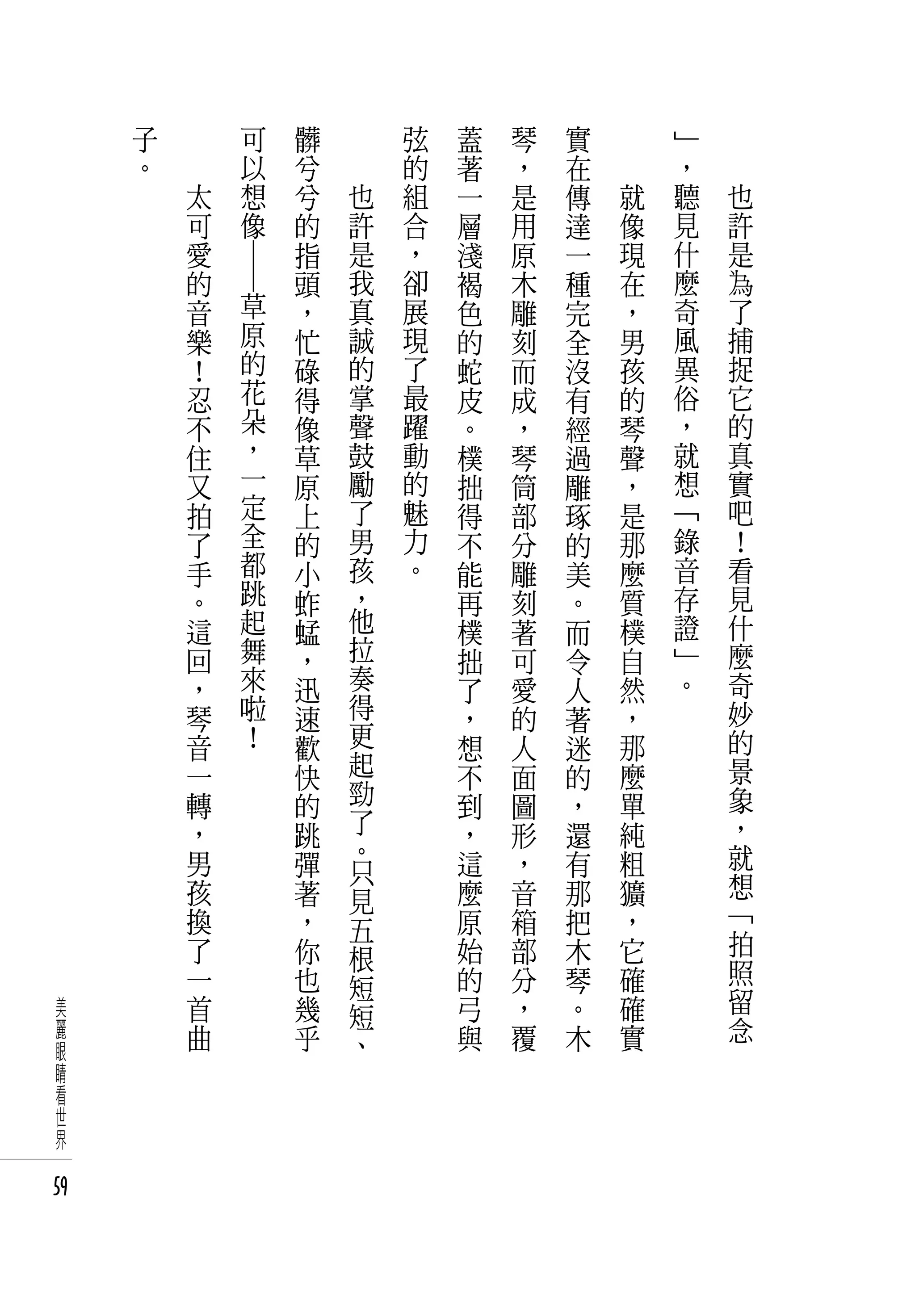 子   　                 可   髒   　       弦   蓋   琴   實   　       」   　
     。   　                 以   兮   　       的   著   ，   在   　       ，   　
             太             想   兮       也   組   一   是   傳       就   聽       也
             可             像   的       許   合   層   用   達       像   見       許
             愛                 指       是   ，   淺   原   一       現   什       是
             的                 頭       我   卻   褐   木   種       在   麼       為
                 ― ―

             音         草       ，       真   展   色   雕   完       ，   奇       了
             樂         原       忙       誠   現   的   刻   全       男   風       捕
             ！         的       碌       的   了   蛇   而   沒       孩   異       捉
             忍         花       得       掌   最   皮   成   有       的   俗       它
             不         朵       像       聲   躍   。   ，   經       琴   ，       的
             住         ，       草       鼓   動   樸   琴   過       聲   就       真
             又         一       原       勵   的   拙   筒   雕       ，   想       實
             拍         定       上       了   魅   得   部   琢       是   「       吧
             了         全       的       男   力   不   分   的       那   錄       ！
             手         都       小       孩   。   能   雕   美       麼   音       看
             。         跳       蚱       ，       再   刻   。       質   存       見
             這         起       蜢       他       樸   著   而       樸   證       什
             回         舞       ，       拉       拙   可   令       自   」       麼
             ，         來       迅       奏       了   愛   人       然   。       奇
             琴         啦       速       得       ，   的   著       ，           妙
             音         ！       歡       更       想   人   迷       那           的
             一                 快       起       不   面   的       麼           景
             轉                 的       勁       到   圖   ，       單           象
             ，                 跳       了       ，   形   還       純           ，
             男                 彈       。       這   ，   有       粗           就
                                       只                                   想
             孩                 著       見       麼   音   那       獷
             換                 ，               原   箱   把       ，           「
                                       五                                   拍
             了                 你       根       始   部   木       它
             一                 也               的   分   琴       確           照
                                       短                                   留
 美           首                 幾       短       弓   ，   。       確
 麗           曲                 乎               與   覆   木       實           念
 眼                                     、
 睛
 看
 世
 界

59
 