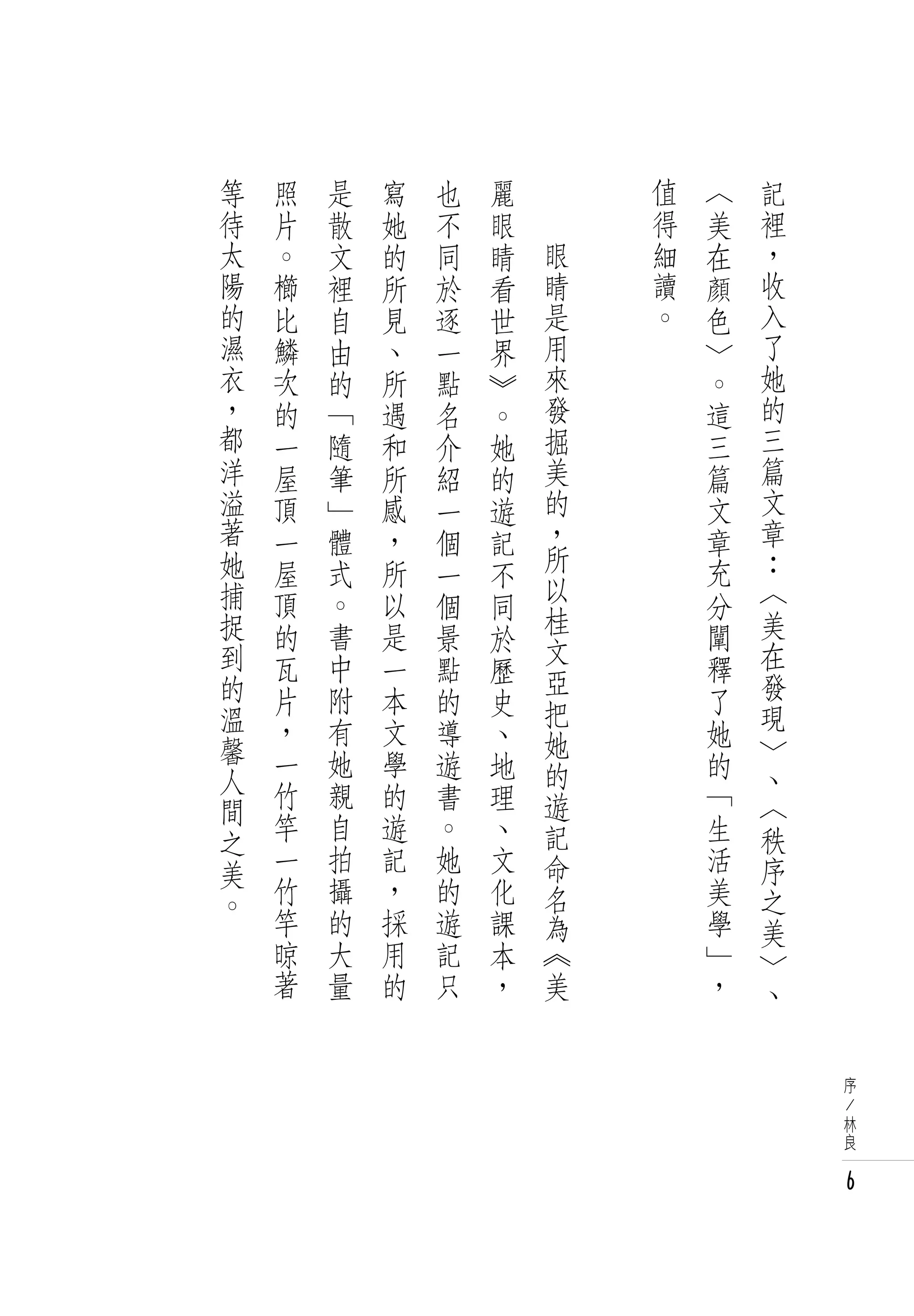 等   照   是   寫   也   麗   　       值   〈   記
待   片   散   她   不   眼   　       得   美   裡
太   。   文   的   同   睛       眼   細   在   ，
陽   櫛   裡   所   於   看       睛   讀   顏   收
的   比   自   見   逐   世       是   。   色   入
濕   鱗   由   、   一   界       用       ﹀   了
衣   次   的   所   點   》       來       。   她
，   的   「   遇   名   。       發       這   的
都   一   隨   和   介   她       掘       三   三
洋   屋   筆   所   紹   的       美       篇   篇
溢   頂   」   感   一   遊       的       文   文
著   一   體   ，   個   記       ，       章   章
她   屋   式   所   一           所       充   ：
                    不       以
捕   頂   。   以   個   同               分   〈
捉                           桂           美
    的   書   是   景   於       文       闡
到   瓦   中   一   點   歷               釋   在
的                           亞           發
    片   附   本   的   史       把       了
溫   ，   有   文   導   、               她   現
馨                           她           ﹀
    一   她   學   遊   地       的       的
人                                       、
    竹   親   的   書   理       遊       「   〈
間   竿   自       。
之           遊       、       記       生   秩
美   一   拍   記   她   文       命       活   序
。   竹   攝   ，   的   化       名       美   之
    竿   的   採   遊   課       為       學   美
    晾   大   用   記   本       《       」   ﹀
    著   量   的   只   ，       美       ，   、


                                            序
                                            /
                                            林
                                            良


                                            6
 