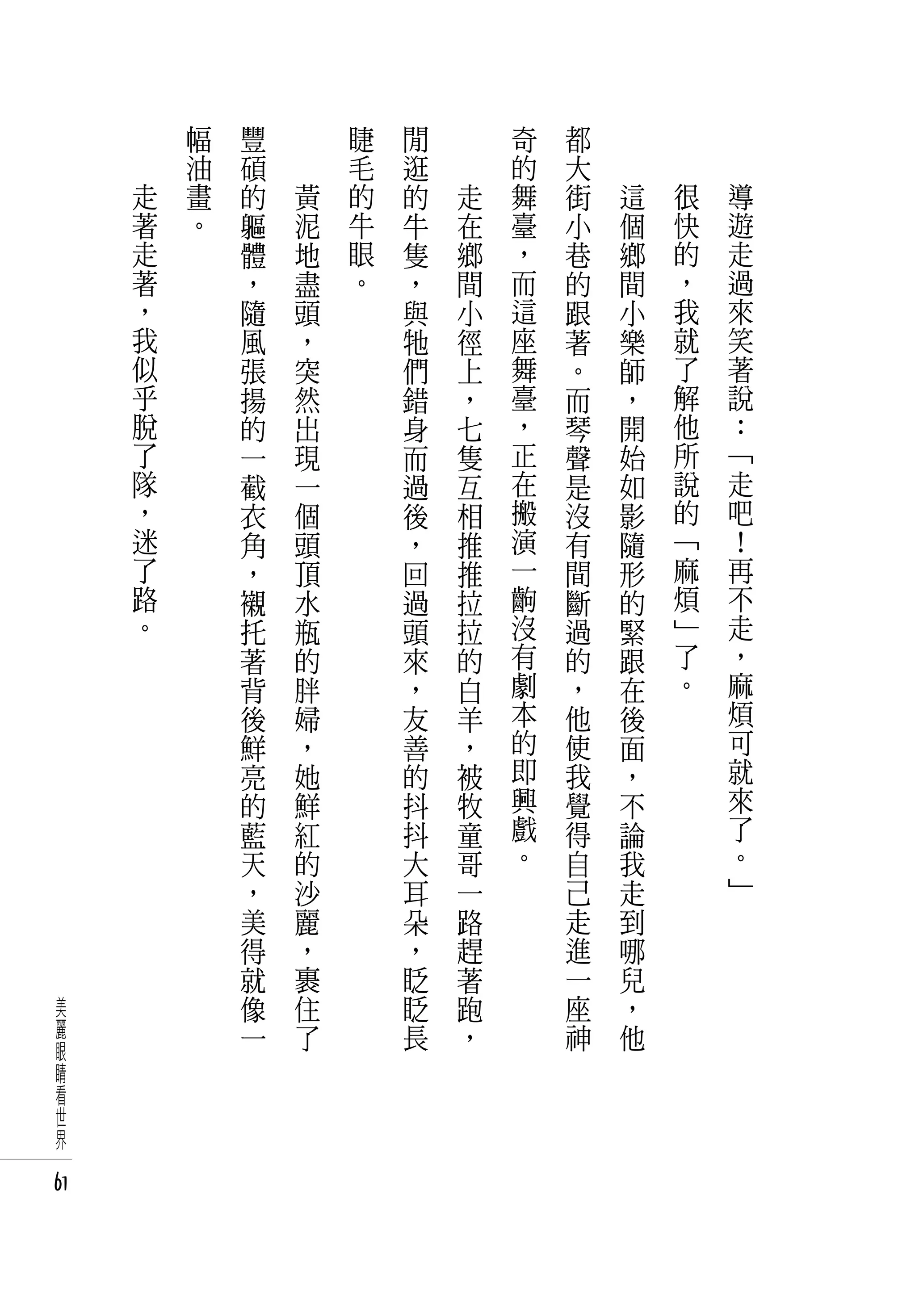 　       幅   豐   　       睫   閒   　       奇   都   　       　       　
     　       油   碩   　       毛   逛   　       的   大   　       　       　
         走   畫   的       黃   的   的       走   舞   街       這       很       導
         著   。   軀       泥   牛   牛       在   臺   小       個       快       遊
         走       體       地   眼   隻       鄉   ，   巷       鄉       的       走
         著       ，       盡   。   ，       間   而   的       間       ，       過
         ，       隨       頭       與       小   這   跟       小       我       來
         我       風       ，       牠       徑   座   著       樂       就       笑
         似       張       突       們       上   舞   。       師       了       著
         乎       揚       然       錯       ，   臺   而       ，       解       說
         脫       的       出       身       七   ，   琴       開       他       ：
         了       一       現       而       隻   正   聲       始       所       「
         隊       截       一       過       互   在   是       如       說       走
         ，       衣       個       後       相   搬   沒       影       的       吧
         迷       角       頭       ，       推   演   有       隨       「       ！
         了       ，       頂       回       推   一   間       形       麻       再
         路       襯       水       過       拉   齣   斷       的       煩       不
         。       托       瓶       頭       拉   沒   過       緊       」       走
                 著       的       來       的   有   的       跟       了       ，
                 背       胖       ，       白   劇   ，       在       。       麻
                 後       婦       友       羊   本   他       後               煩
                 鮮       ，       善       ，   的   使       面               可
                 亮       她       的       被   即   我       ，               就
                 的       鮮       抖       牧   興   覺       不               來
                 藍       紅       抖       童   戲   得       論               了
                 天       的       大       哥   。   自       我               。
                 ，       沙       耳       一       己       走               」
                 美       麗       朵       路       走       到
                 得       ，       ，       趕       進       哪
                 就       裹       眨       著       一       兒
 美               像       住       眨       跑       座       ，
 麗               一       了       長       ，       神       他
 眼
 睛
 看
 世
 界

61
 