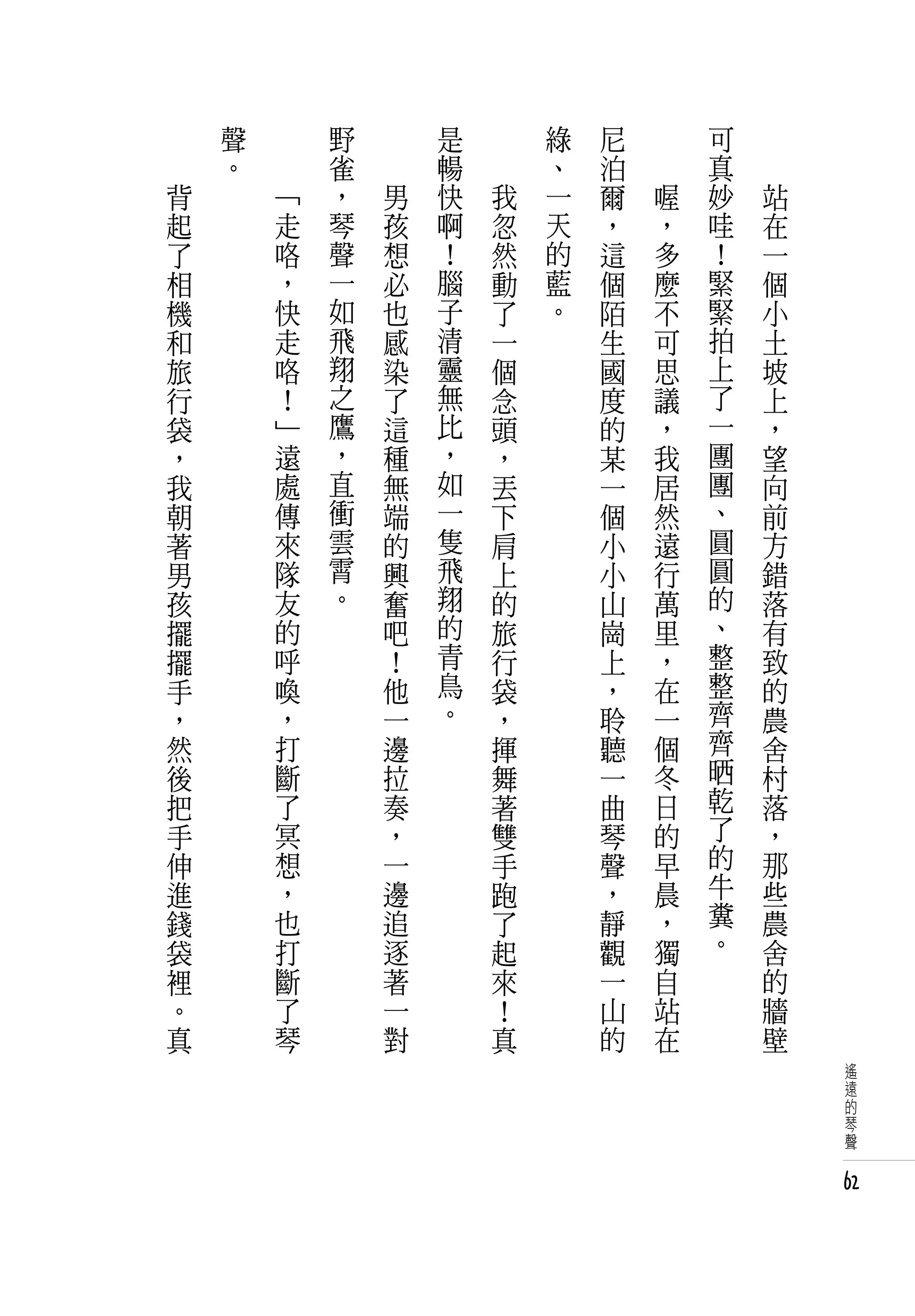 　       聲   　       野   　       是   　       綠   尼   　       可   　
　       。   　       雀   　       暢   　       、   泊   　       真   　
    背           「   ，       男   快       我   一   爾       喔   妙       站
    起           走   琴       孩   啊       忽   天   ，       ，   哇       在
    了           咯   聲       想   ！       然   的   這       多   ！       一
    相           ，   一       必   腦       動   藍   個       麼   緊       個
    機           快   如       也   子       了   。   陌       不   緊       小
    和           走   飛       感   清       一       生       可   拍       土
    旅           咯   翔       染   靈       個       國       思   上       坡
    行           ！   之       了   無       念       度       議   了       上
    袋           」   鷹       這   比       頭       的       ，   一       ，
    ，           遠   ，       種   ，       ，       某       我   團       望
    我           處   直       無   如       丟       一       居   團       向
    朝           傳   衝       端   一       下       個       然   、       前
    著           來   雲       的   隻       肩       小       遠   圓       方
    男           隊   霄       興   飛       上       小       行   圓       錯
    孩           友   。       奮   翔       的       山       萬   的       落
    擺           的           吧   的       旅       崗       里   、       有
    擺           呼           ！   青       行       上       ，   整       致
    手           喚           他   鳥       袋       ，       在   整       的
    ，           ，           一   。       ，       聆       一   齊       農
    然           打           邊           揮       聽       個   齊       舍
    後           斷           拉           舞       一       冬   晒       村
    把           了           奏           著       曲       日   乾       落
    手           冥           ，           雙       琴       的   了       ，
    伸           想           一           手       聲       早   的       那
    進           ，           邊           跑       ，       晨   牛       些
    錢           也           追           了       靜       ，   糞       農
    袋           打           逐           起       觀       獨   。       舍
    裡           斷           著           來       一       自           的
    。           了           一           ！       山       站           牆
    真           琴           對           真       的       在           壁
                                                                        遙
                                                                        遠
                                                                        的
                                                                        琴
                                                                        聲


                                                                        62
 