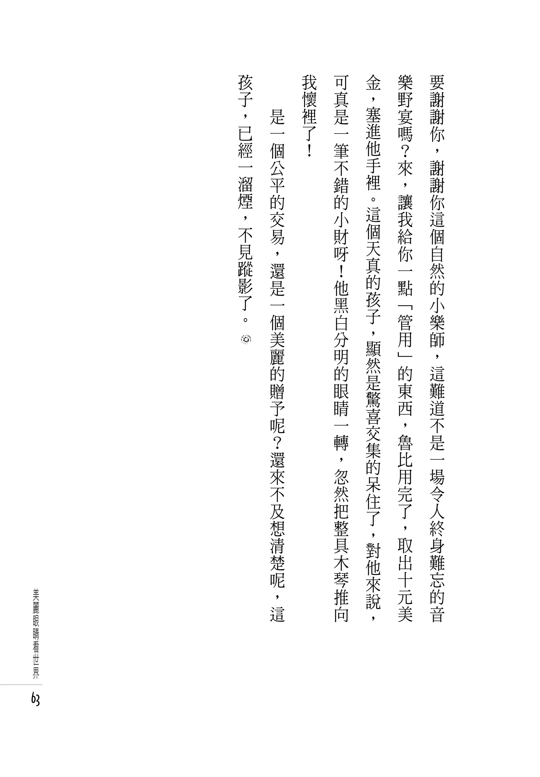 孩   　       我   可   金   樂   要
     子   　       懷   真   ，   野   謝
     ，       是   裡   是   塞   宴   謝
     已       一   了   一   進   嗎   你
     經       個   ！   筆   他   ？   ，
     一       公       不   手   來   謝
     溜       平       錯   裡   ，   謝
     煙       的       的   。   讓   你
     ，       交       小   這   我   這
     不       易       財   個   給   個
     見       ，       呀   天   你   自
     蹤       還       ！   真   一   然
     影       是       他   的   點   的
     了       一       黑   孩   「   小
     。       個       白   子   管   樂
             美       分   ，   用   師
             麗       明   顯   」   ，
             的       的   然   的   這
                         是   東   難
             贈       眼   驚
             予       睛   喜   西   道
             呢       一   交   ，   不
             ？       轉   集   魯   是
             還       ，   的   比   一
             來       忽   呆   用   場
             不       然   住   完   令
             及       把   了   了   人
             想       整   ，   ，   終
             清       具   對   取   身
             楚       木   他   出   難
             呢       琴   來   十   忘
 美           ，       推   說   元   的
 麗           這       向       美   音
 眼                       ，
 睛
 看
 世
 界

63
 