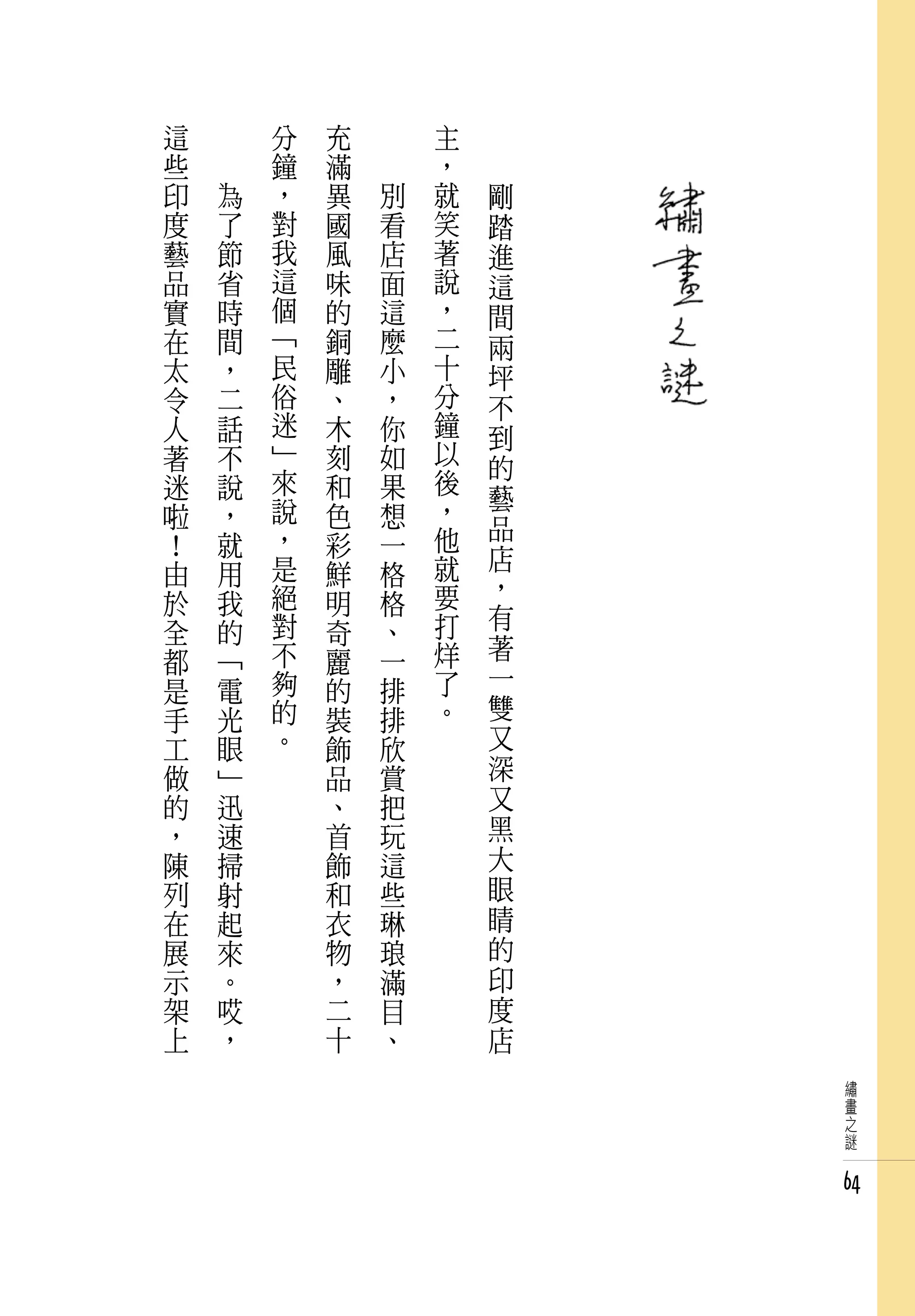 這   　       分   充   　       主   　
些   　       鐘   滿   　       ，   　
印       為   ，   異       別   就       剛
度       了   對   國       看   笑       踏
藝       節   我   風       店   著       進
品       省   這   味       面   說       這
實       時   個   的       這   ，       間
在       間   「   銅       麼   二       兩
太       ，   民   雕       小   十       坪
令       二   俗   、       ，   分       不
人       話   迷   木       你   鐘       到
著       不   」   刻       如   以       的
迷       說   來   和       果   後
            說               ，       藝
啦       ，       色       想           品
！       就   ，   彩       一   他
            是               就       店
由       用       鮮       格           ，
於       我   絕   明       格   要
            對               打       有
全       的       奇       、
都       「   不   麗       一   烊       著
是       電   夠   的       排   了       一
手       光   的   裝       排   。       雙
工       眼   。   飾       欣           又
做       」       品       賞           深
的       迅       、       把           又
，       速       首       玩           黑
陳       掃       飾       這           大
列       射       和       些           眼
在       起       衣       琳           睛
展       來       物       琅           的
示       。       ，       滿           印
架       哎       二       目           度
上       ，       十       、           店
                                        繡
                                        畫
                                        之
                                        謎


                                        64
 