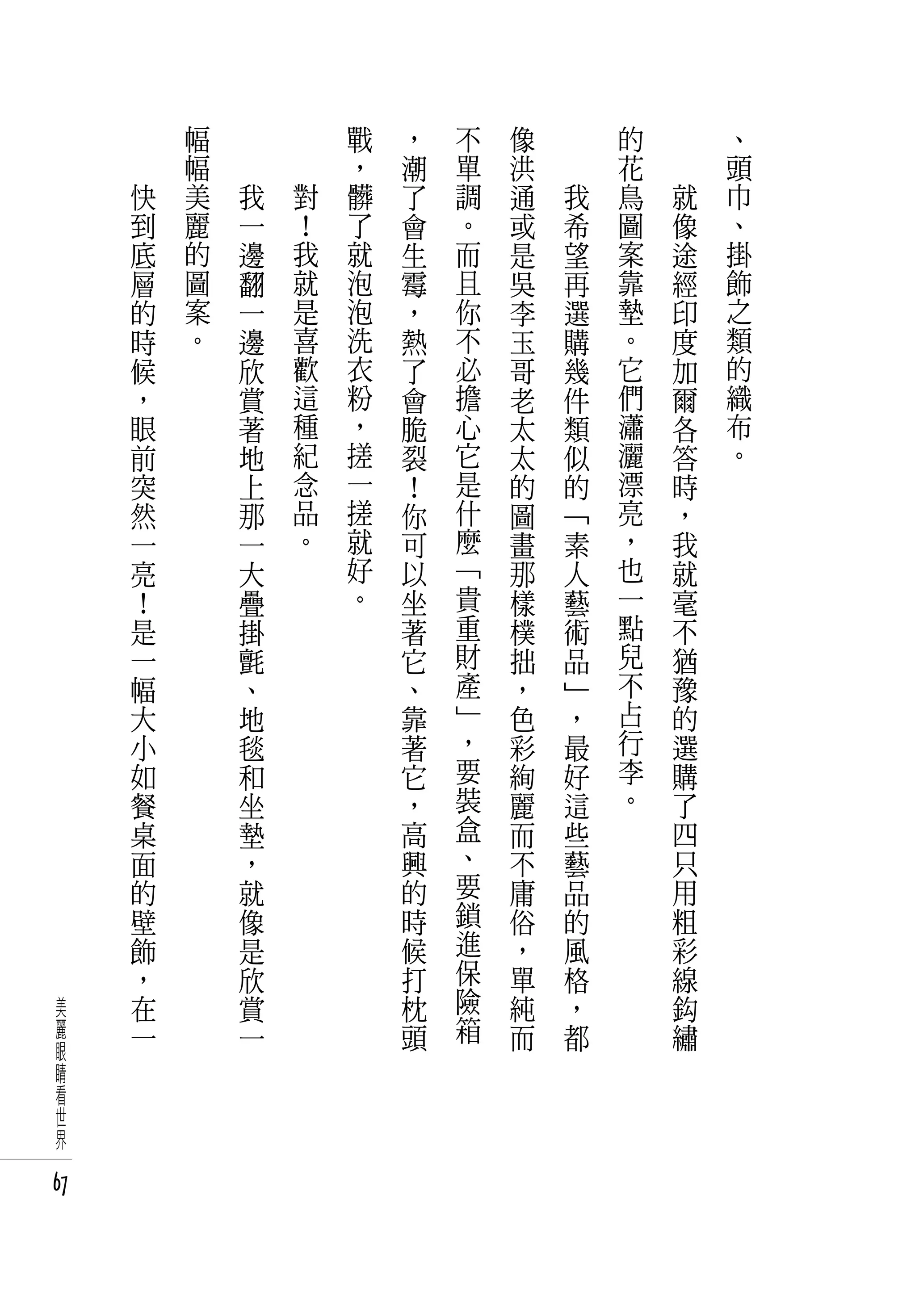 　       幅   　       　       戰   ，   不   像   　       的   　       、
     　       幅   　       　       ，   潮   單   洪   　       花   　       頭
         快   美       我       對   髒   了   調   通       我   鳥       就   巾
         到   麗       一       ！   了   會   。   或       希   圖       像   、
         底   的       邊       我   就   生   而   是       望   案       途   掛
         層   圖       翻       就   泡   霉   且   吳       再   靠       經   飾
         的   案       一       是   泡   ，   你   李       選   墊       印   之
         時   。       邊       喜   洗   熱   不   玉       購   。       度   類
         候           欣       歡   衣   了   必   哥       幾   它       加   的
         ，           賞       這   粉   會   擔   老       件   們       爾   織
         眼           著       種   ，   脆   心   太       類   瀟       各   布
         前           地       紀   搓   裂   它   太       似   灑       答   。
         突           上       念   一   ！   是   的       的   漂       時
         然           那       品   搓   你   什   圖       「   亮       ，
         一           一       。   就   可   麼   畫       素   ，       我
         亮           大           好   以   「   那       人   也       就
         ！           疊           。   坐   貴   樣       藝   一       毫
         是           掛               著   重   樸       術   點       不
         一           氈               它   財   拙       品   兒       猶
         幅           、               、   產   ，       」   不       豫
         大           地               靠   」   色       ，   占       的
         小           毯               著   ，   彩       最   行       選
         如           和               它   要   絢       好   李       購
         餐           坐               ，   裝   麗       這   。       了
         桌           墊               高   盒   而       些           四
         面           ，               興   、   不       藝           只
         的           就               的   要   庸       品           用
         壁           像               時   鎖   俗       的           粗
         飾           是               候   進   ，       風           彩
         ，           欣               打   保   單       格           線
 美       在           賞               枕   險   純       ，           鈎
 麗       一           一               頭   箱   而       都           繡
 眼
 睛
 看
 世
 界

67
 