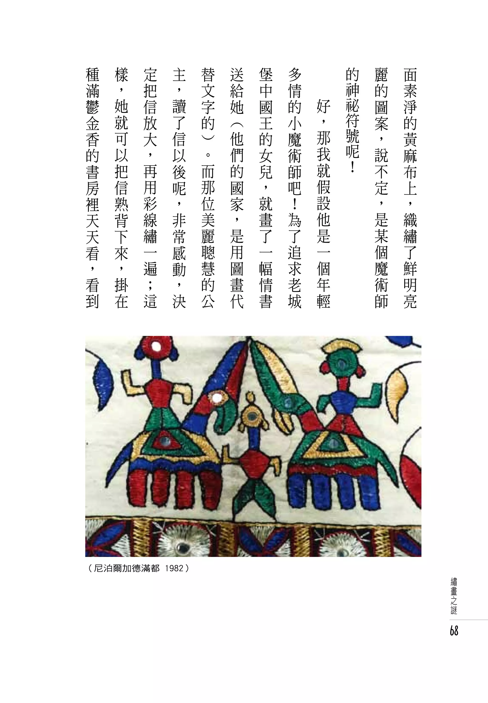 種   樣   定   主   替       送       堡   多   　       的   麗   面
 滿   ，   把   ，   文       給       中   情   　       神   的   素
 鬱   她   信   讀   字       她       國   的       好   祕   圖   淨
 金   就   放   了   的       ︵       王   小       ，   符   案   的
 香   可   大   信       ︶       他   的   魔       那   號   ，   黃
 的   以   ，   以       。       們   女   術       我   呢   說   麻
 書   把   再   後       而       的   兒   師       就   ！   不   布
 房   信   用   呢       那       國   ，   吧       假       定   上
 裡   熟   彩   ，       位       家   就   ！       設       ，   ，
 天   背   線   非       美       ，   畫   為       他       是   織
 天   下   繡   常       麗       是   了   了       是       某   繡
 看   來   一   感       聰       用   一   追       一       個   了
 ，   ，   遍   動       慧       圖   幅   求       個       魔   鮮
 看   掛   ；   ，       的       畫   情   老       年       術   明
 到   在   這   決       公       代   書   城       輕       師   亮




（尼泊爾加德滿都 1982）
                                                             繡
                                                             畫
                                                             之
                                                             謎


                                                             68
 