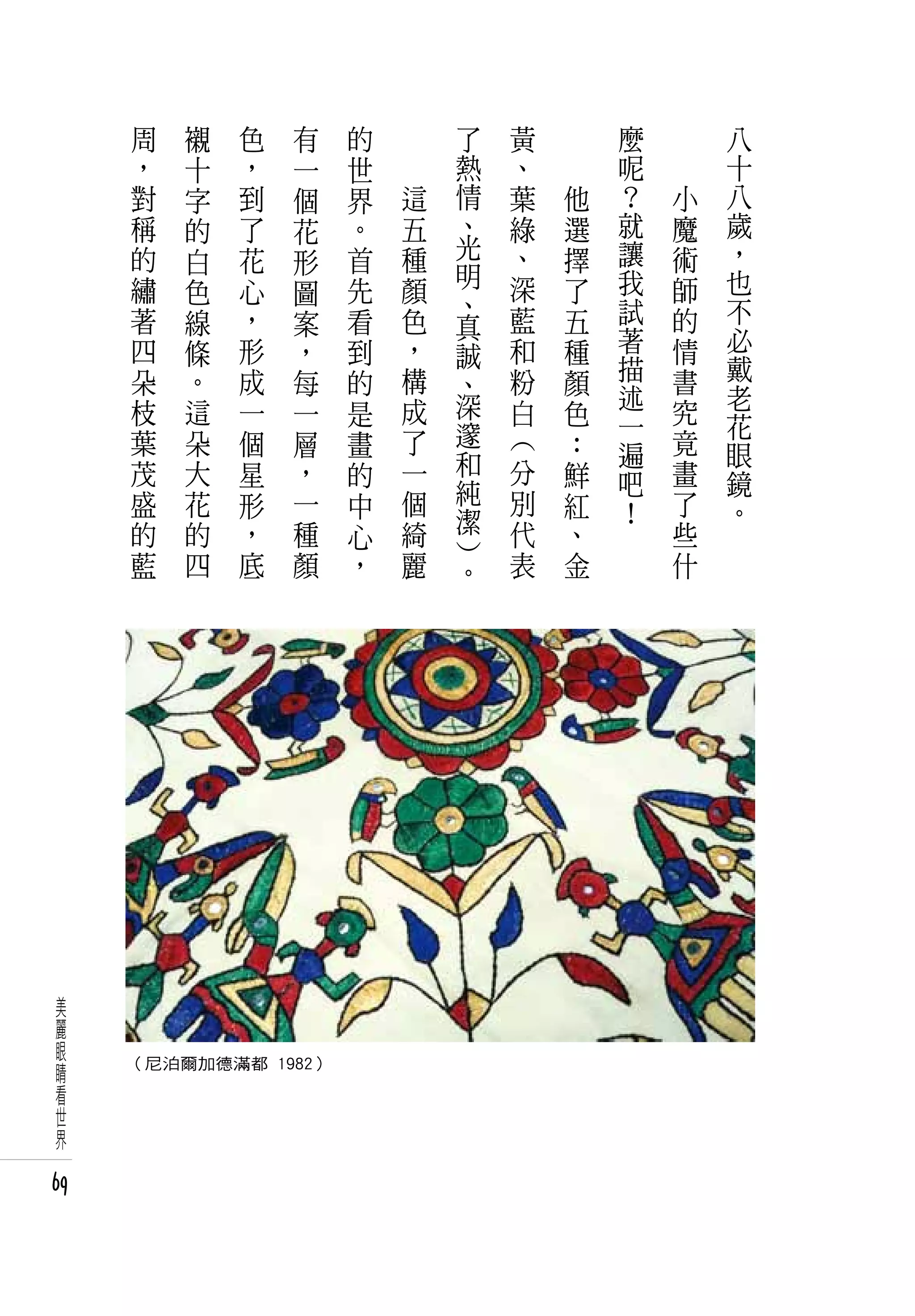 周   襯   色   有   的   　       了       黃       　       麼   　       八
      ，   十   ，   一   世   　       熱       、       　       呢   　       十
      對   字   到   個   界       這   情       葉           他   ﹖       小   八
      稱   的   了   花   。       五   、       綠           選   就       魔   歲
      的   白   花       首       種   光       、           擇   讓       術   ，
                  形               明
      繡   色   心   圖   先       顏           深           了   我       師   也
                                  、                       試           不
      著   線   ，   案   看       色   真       藍           五           的
      四   條   形   ，   到       ，           和           種   著       情   必
                                  誠                       描           戴
      朵   。   成   每   的       構   、       粉           顏           書
                              成   深                       述           老
      枝   這   一   一   是                   白           色   一       究   花
      葉   朵   個   層   畫       了   邃       ︵           ：           竟
                                  和                       遍           眼
      茂   大   星   ，   的       一               分       鮮   吧       畫   鏡
      盛   花   形   一   中       個   純           別       紅           了
                                  潔                       ！           。
      的   的   ，   種   心       綺               代       、           些
                                  ︶
      藍   四   底   顏   ，       麗       。       表       金           什




 美
 麗
 眼
 睛   （尼泊爾加德滿都 1982）
 看
 世
 界

69
 