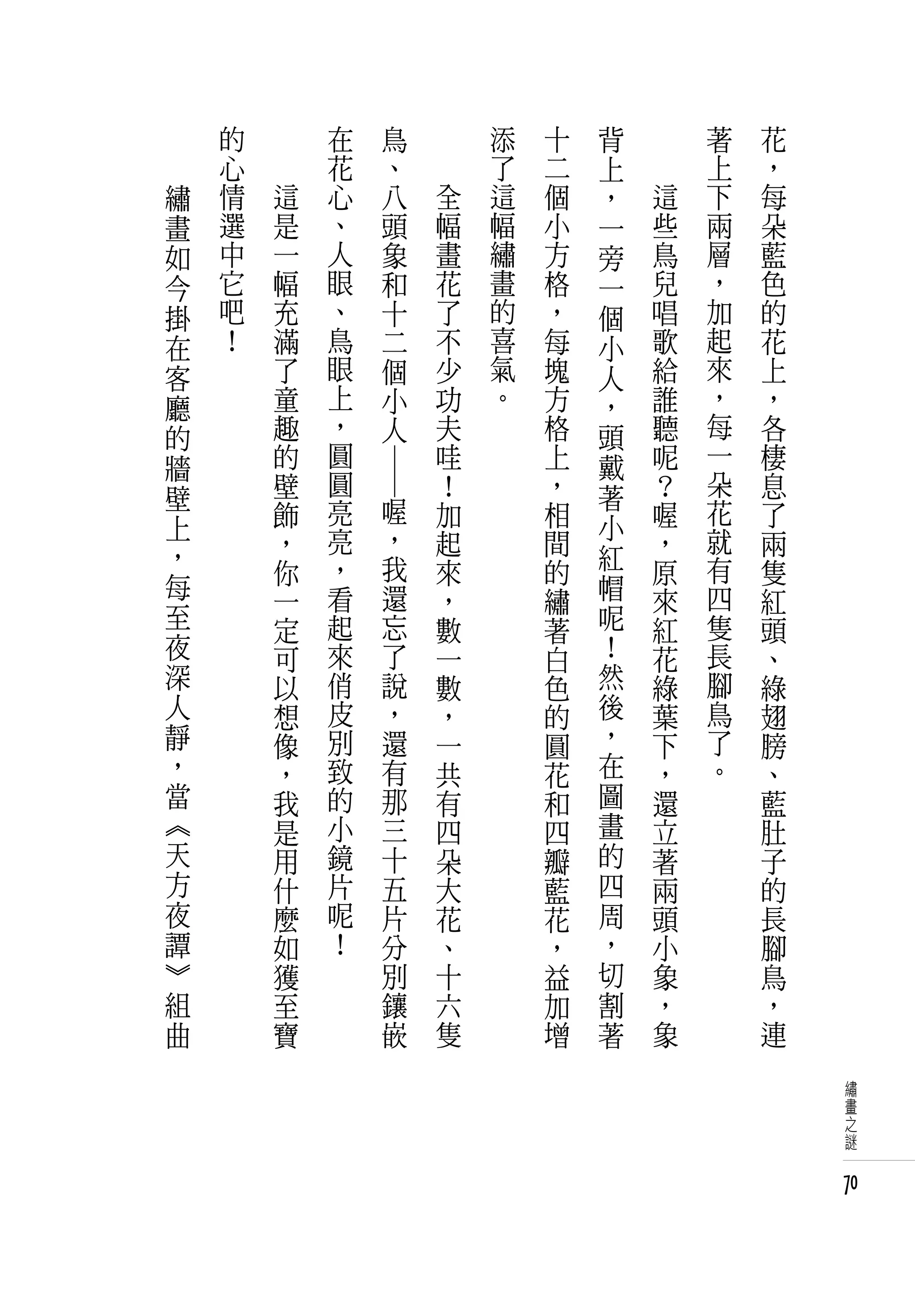 　       的   　       在             鳥   　       添   十   背   　       著   花
　       心   　       花             、   　       了   二   上   　       上   ，
    繡   情       這   心             八       全   這   個   ，       這   下   每
    畫   選       是   、             頭       幅   幅   小   一       些   兩   朵
    如   中       一   人             象       畫   繡   方   旁       鳥   層   藍
    今   它       幅   眼             和       花   畫   格   一       兒   ，   色
    掛   吧       充   、             十       了   的   ，   個       唱   加   的
    在   ！       滿   鳥             二       不   喜   每   小       歌   起   花
    客           了   眼             個       少   氣   塊   人       給   來   上
    廳           童   上             小       功   。   方   ，       誰   ，   ，
    的           趣   ，             人       夫       格   頭       聽   每   各
    牆           的   圓                     哇       上   戴       呢   一   棲
                壁   圓                     ！       ，           ？   朵   息
                        ― ―


    壁                         喔                       著
                飾   亮                     加       相           喔   花   了
    上               亮         ，                       小           就
    ，           ，                         起       間   紅       ，       兩
                你   ，         我           來       的           原   有   隻
    每           一   看         還           ，       繡   帽       來   四   紅
    至           定   起         忘           數       著   呢       紅   隻   頭
    夜           可   來         了           一       白   ！       花   長   、
    深           以   俏         說           數       色   然       綠   腳   綠
    人           想   皮         ，           ，       的   後       葉   鳥   翅
    靜           像   別         還           一       圓   ，       下   了   膀
    ，           ，   致         有           共       花   在       ，   。   、
    當           我   的         那           有       和   圖       還       藍
    《           是   小         三           四       四   畫       立       肚
    天           用   鏡         十           朵       瓣   的       著       子
    方           什   片         五           大       藍   四       兩       的
    夜           麼   呢         片           花       花   周       頭       長
    譚           如   ！         分           、       ，   ，       小       腳
    》           獲             別           十       益   切       象       鳥
    組           至             鑲           六       加   割       ，       ，
    曲           寶             嵌           隻       增   著       象       連

                                                                           繡
                                                                           畫
                                                                           之
                                                                           謎


                                                                          70
 